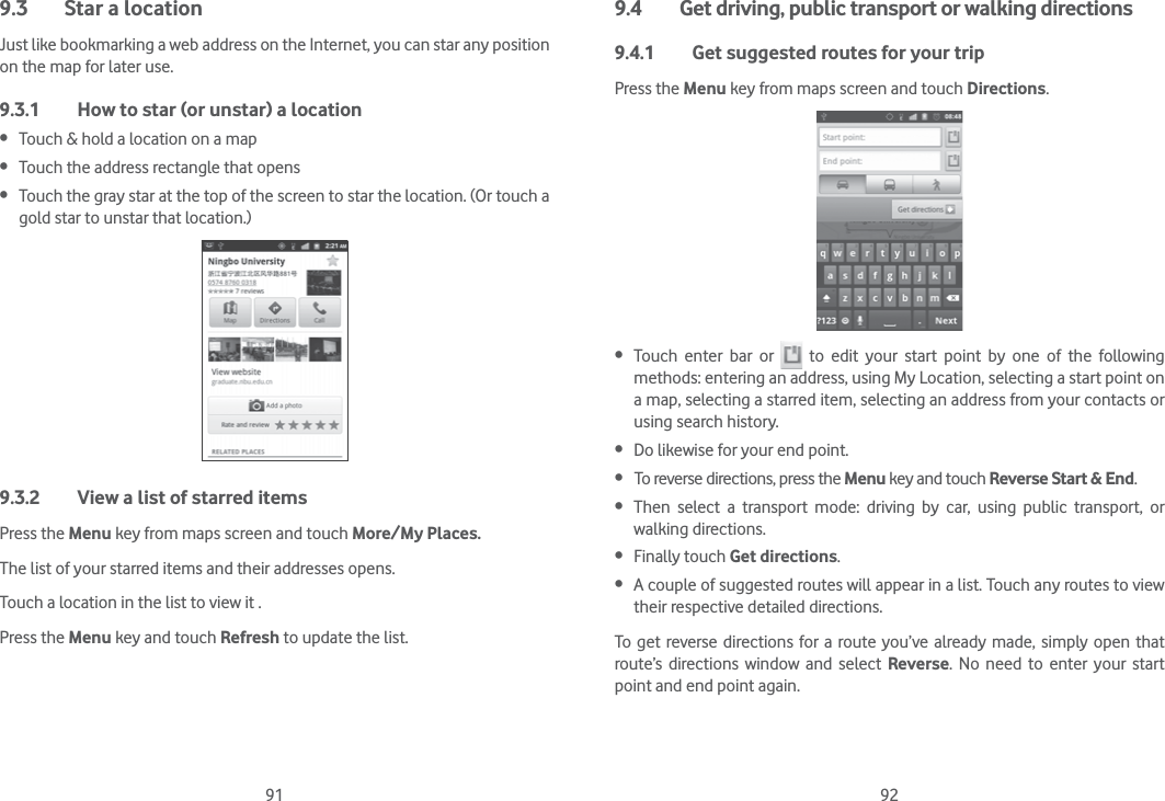 91 929.3  Star a locationJust like bookmarking a web address on the Internet, you can star any position on the map for later use. 9.3.1  How to star (or unstar) a location Touch &amp; hold a location on a map Touch the address rectangle that opens Touch the gray star at the top of the screen to star the location. (Or touch a gold star to unstar that location.)9.3.2  View a list of starred itemsPress the Menu key from maps screen and touch More/My Places.The list of your starred items and their addresses opens. Touch a location in the list to view it . Press the Menu key and touch Refresh to update the list.9.4  Get driving, public transport or walking directions9.4.1  Get suggested routes for your tripPress the Menu key from maps screen and touch Directions. Touch enter bar or   to edit your start point by one of the following methods: entering an address, using My Location, selecting a start point on a map, selecting a starred item, selecting an address from your contacts or using search history. Do likewise for your end point.  To reverse directions, press the Menu key and touch Reverse Start &amp; End. Then select a transport mode: driving by car, using public transport, or walking directions.  Finally touch Get directions. A couple of suggested routes will appear in a list. Touch any routes to view their respective detailed directions.To get reverse directions for a route you’ve already made, simply open that route’s directions window and select Reverse. No need to enter your start point and end point again.