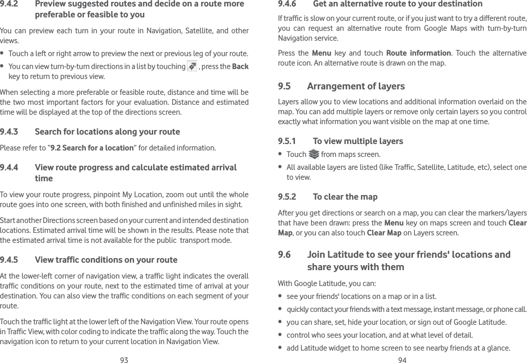 93 949.4.2  Preview suggested routes and decide on a route more preferable or feasible to youYou can preview each turn in your route in Navigation, Satellite, and other views. Touch a left or right arrow to preview the next or previous leg of your route.  You can view turn-by-turn directions in a list by touching   , press the Back key to return to previous view.When selecting a more preferable or feasible route, distance and time will be the two most important factors for your evaluation. Distance and estimated time will be displayed at the top of the directions screen. 9.4.3  Search for locations along your routePlease refer to “9.2 Search for a location” for detailed information.9.4.4  View route progress and calculate estimated arrival timeTo view your route progress, pinpoint My Location, zoom out until the whole route goes into one screen, with both finished and unfinished miles in sight.Start another Directions screen based on your current and intended destination locations. Estimated arrival time will be shown in the results. Please note that the estimated arrival time is not available for the public  transport mode.9.4.5  View traffic conditions on your routeAt the lower-left corner of navigation view, a traffic light indicates the overall traffic conditions on your route, next to the estimated time of arrival at your destination. You can also view the traffic conditions on each segment of your route.Touch the traffic light at the lower left of the Navigation View. Your route opens in Traffic View, with color coding to indicate the traffic along the way. Touch the navigation icon to return to your current location in Navigation View.9.4.6  Get an alternative route to your destinationIf traffic is slow on your current route, or if you just want to try a different route, you can request an alternative route from Google Maps with turn-by-turn Navigation service.Press the Menu key and touch Route information. Touch the alternative route icon. An alternative route is drawn on the map.9.5  Arrangement of layersLayers allow you to view locations and additional information overlaid on the map. You can add multiple layers or remove only certain layers so you control exactly what information you want visible on the map at one time.9.5.1  To view multiple layers Touch   from maps screen. All available layers are listed (like Traffic, Satellite, Latitude, etc), select one to view.9.5.2  To clear the mapAfter you get directions or search on a map, you can clear the markers/layers that have been drawn: press the Menu key on maps screen and touch Clear Map, or you can also touch Clear Map on Layers screen.9.6  Join Latitude to see your friends&apos; locations and share yours with themWith Google Latitude, you can: see your friends&apos; locations on a map or in a list. quickly contact your friends with a text message, instant message, or phone call. you can share, set, hide your location, or sign out of Google Latitude. control who sees your location, and at what level of detail. add Latitude widget to home screen to see nearby friends at a glance.