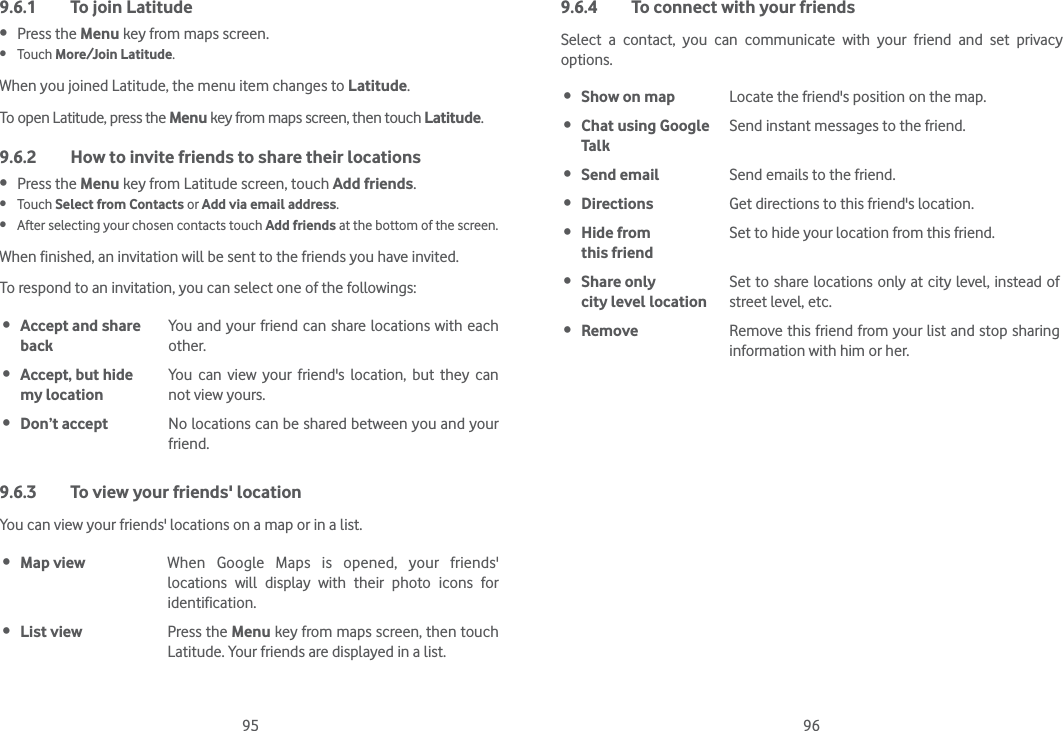 95 969.6.1  To join Latitude Press the Menu key from maps screen. Touch More/Join Latitude.When you joined Latitude, the menu item changes to Latitude.To open Latitude, press the Menu key from maps screen, then touch Latitude.9.6.2  How to invite friends to share their locations Press the Menu key from Latitude screen, touch Add friends. Touch Select from Contacts or Add via email address.  After selecting your chosen contacts touch Add friends at the bottom of the screen.When finished, an invitation will be sent to the friends you have invited.To respond to an invitation, you can select one of the followings: Accept and share backYou and your friend can share locations with each other. Accept, but hide  my locationYou can view your friend&apos;s location, but they can not view yours. Don’t accept No locations can be shared between you and your friend.9.6.3  To view your friends&apos; locationYou can view your friends&apos; locations on a map or in a list. Map view When Google Maps is opened, your friends&apos; locations will display with their photo icons for identification.  List view Press the Menu key from maps screen, then touch Latitude. Your friends are displayed in a list. 9.6.4  To connect with your friendsSelect a contact, you can communicate with your friend and set privacy options. Show on map Locate the friend&apos;s position on the map. Chat using Google TalkSend instant messages to the friend. Send email Send emails to the friend. Directions Get directions to this friend&apos;s location. Hide from  this friendSet to hide your location from this friend. Share only  city level locationSet to share locations only at city level, instead of street level, etc. Remove Remove this friend from your list and stop sharing information with him or her.