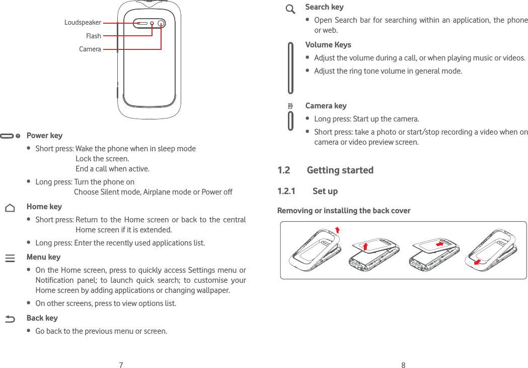 7 8LoudspeakerFlashCameraPower key Short press: Wake the phone when in sleep mode                            Lock the screen.                            End a call when active. Long press: Turn the phone on                       Choose Silent mode, Airplane mode or Power off Home key Short press:  Return to the Home screen or back to the central Home screen if it is extended. Long press: Enter the recently used applications list.Menu key On the Home screen, press to quickly access Settings menu or Notification panel; to launch quick search; to customise your Home screen by adding applications or changing wallpaper.  On other screens, press to view options list.Back key Go back to the previous menu or screen.Search key Open Search bar for searching within an application, the phone or web.Volume Keys  Adjust the volume during a call, or when playing music or videos. Adjust the ring tone volume in general mode.Camera key Long press: Start up the camera. Short press: take a photo or start/stop recording a video when on camera or video preview screen.1.2 Getting started1.2.1 Set upRemoving or installing the back cover