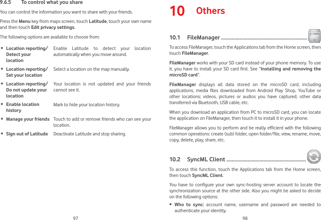 97 989.6.5  To control what you shareYou can control the information you want to share with your friends.Press the Menu key from maps screen, touch Latitude, touch your own name and then touch Edit privacy settings.The following options are available to choose from: Location reporting/Detect your  locationEnable Latitude to detect your location automatically when you move around. Location reporting/Set your locationSelect a location on the map manually. Location reporting/Do not update your locationYour location is not updated and your friends cannot see it. Enable location historyMark to hide your location history. Manage your friends Touch to add or remove friends who can see your location. Sign out of Latitude Deactivate Latitude and stop sharing.10  Others10.1 FileManager .................................................................To access FileManager, touch the Applications tab from the Home screen, then touch FileManager.FileManager works with your SD card instead of your phone memory. To use it, you have to install your SD card first. See “Installing and removing the microSD card”.FileManager displays all data stored on the microSD card, including applications, media files downloaded from Android Play Shop, YouTube or other locations; videos, pictures or audios you have captured; other data transferred via Bluetooth, USB cable, etc. When you download an application from PC to microSD card, you can locate the application on FileManager, then touch it to install it in your phone.FileManager allows you to perform and be really efficient with the following common operations: create (sub) folder, open folder/file, view, rename, move, copy, delete, play, share, etc.10.2 SyncML Client ............................................................To access this function, touch the Applications tab from the Home screen, then touch SyncML Client.You have to configure your own sync-hosting server account to locate the synchronization source at the other side. Also you might be asked to decide on the following options: Who to sync: account name, username and password are needed to authenticate your identity.
