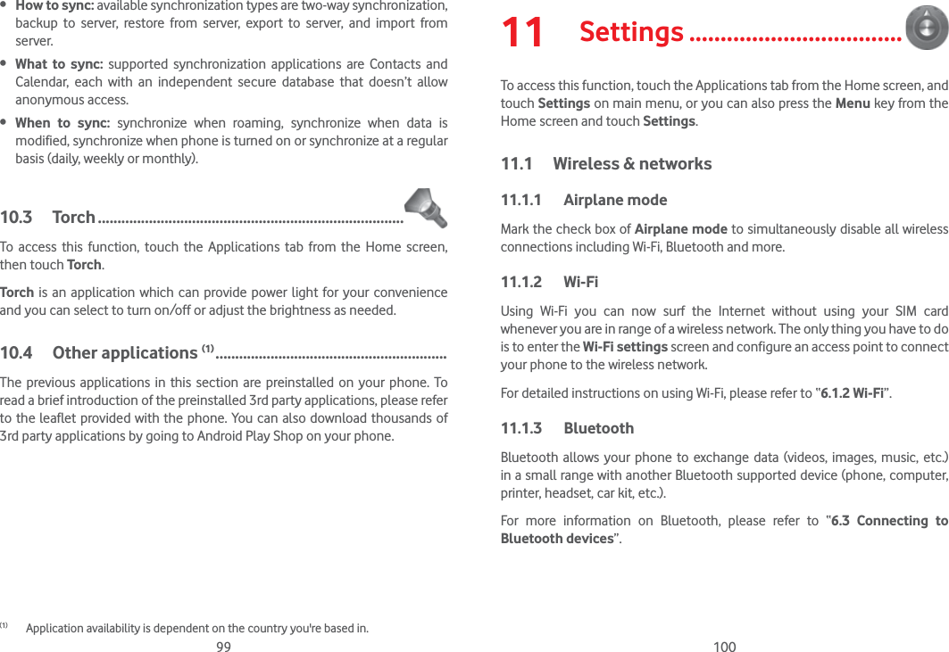 99 100 How to sync: available synchronization types are two-way synchronization, backup to server, restore from server, export to server, and import from server. What to sync: supported synchronization applications are Contacts and Calendar, each with an independent secure database that doesn’t allow anonymous access. When to sync: synchronize when roaming, synchronize when data is modified, synchronize when phone is turned on or synchronize at a regular basis (daily, weekly or monthly).10.3 Torch ..............................................................................To access this function, touch the Applications tab from the Home screen, then touch Torch.Torch is an application which can provide power light for your convenience and you can select to turn on/off or adjust the brightness as needed.10.4 Other applications (1) ...........................................................The previous applications in this section are preinstalled on your phone. To read a brief introduction of the preinstalled 3rd party applications, please refer to the leaflet provided with the phone. You can also download thousands of 3rd party applications by going to Android Play Shop on your phone.(1)  Application availability is dependent on the country you&apos;re based in.11  Settings ..................................To access this function, touch the Applications tab from the Home screen, and touch Settings on main menu, or you can also press the Menu key from the Home screen and touch Settings.11.1  Wireless &amp; networks11.1.1 Airplane modeMark the check box of Airplane mode to simultaneously disable all wireless connections including Wi-Fi, Bluetooth and more. 11.1.2 Wi-FiUsing Wi-Fi you can now surf the Internet without using your SIM card whenever you are in range of a wireless network. The only thing you have to do is to enter the Wi-Fi settings screen and configure an access point to connect your phone to the wireless network.For detailed instructions on using Wi-Fi, please refer to “6.1.2 Wi-Fi”.11.1.3 Bluetooth  Bluetooth allows your phone to exchange data (videos, images, music, etc.) in a small range with another Bluetooth supported device (phone, computer, printer, headset, car kit, etc.).For more information on Bluetooth, please refer to “6.3 Connecting to Bluetooth devices”.