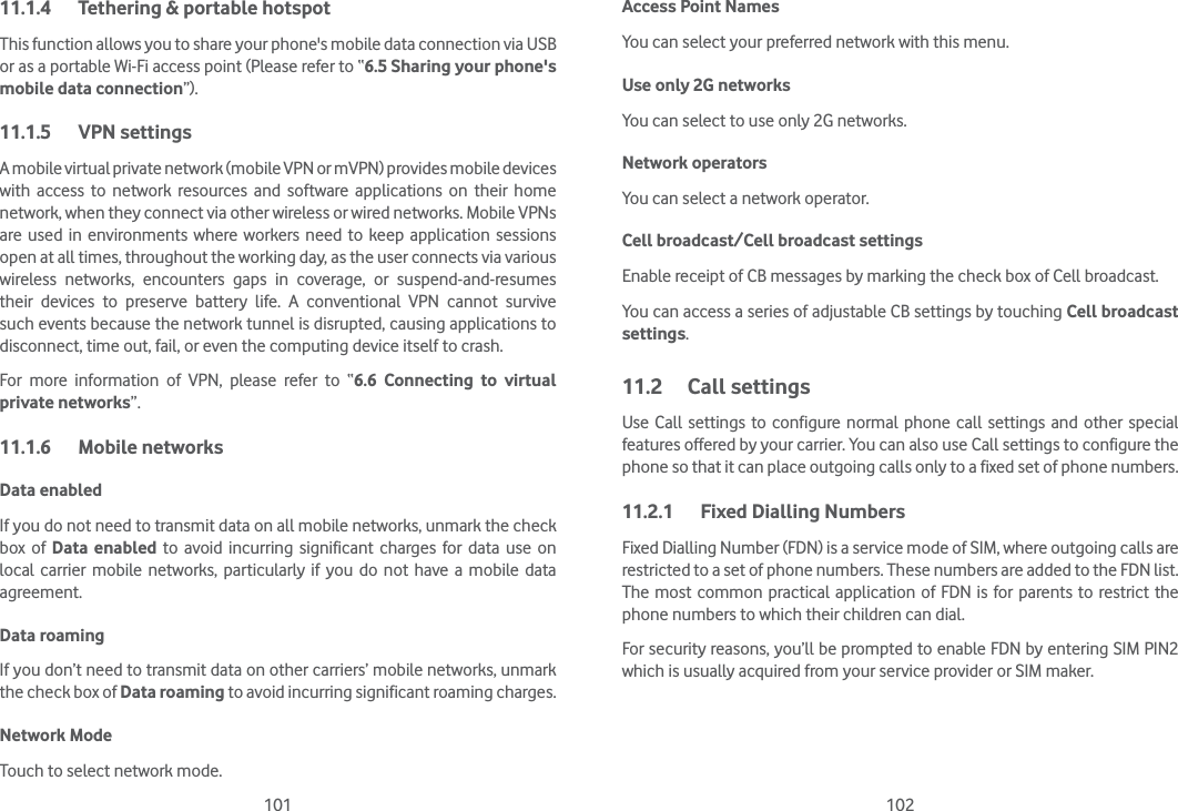 101 10211.1.4  Tethering &amp; portable hotspotThis function allows you to share your phone&apos;s mobile data connection via USB or as a portable Wi-Fi access point (Please refer to “6.5 Sharing your phone&apos;s mobile data connection”).11.1.5 VPN settingsA mobile virtual private network (mobile VPN or mVPN) provides mobile devices with access to network resources and software applications on their home network, when they connect via other wireless or wired networks. Mobile VPNs are used in environments where workers need to keep application sessions open at all times, throughout the working day, as the user connects via various wireless networks, encounters gaps in coverage, or suspend-and-resumes their devices to preserve battery life. A conventional VPN cannot survive such events because the network tunnel is disrupted, causing applications to disconnect, time out, fail, or even the computing device itself to crash. For more information of VPN, please refer to “6.6 Connecting to virtual private networks”.11.1.6 Mobile networksData enabledIf you do not need to transmit data on all mobile networks, unmark the check box of Data enabled to avoid incurring significant charges for data use on local carrier mobile networks, particularly if you do not have a mobile data agreement.Data roaming If you don’t need to transmit data on other carriers’ mobile networks, unmark the check box of Data roaming to avoid incurring significant roaming charges.Network ModeTouch to select network mode.Access Point NamesYou can select your preferred network with this menu.Use only 2G networksYou can select to use only 2G networks.Network operators You can select a network operator.Cell broadcast/Cell broadcast settingsEnable receipt of CB messages by marking the check box of Cell broadcast.You can access a series of adjustable CB settings by touching Cell broadcast settings.11.2 Call settingsUse Call settings to configure normal phone call settings and other special features offered by your carrier. You can also use Call settings to configure the phone so that it can place outgoing calls only to a fixed set of phone numbers.11.2.1  Fixed Dialling NumbersFixed Dialling Number (FDN) is a service mode of SIM, where outgoing calls are restricted to a set of phone numbers. These numbers are added to the FDN list. The most common practical application of FDN is for parents to restrict the phone numbers to which their children can dial.For security reasons, you’ll be prompted to enable FDN by entering SIM PIN2 which is usually acquired from your service provider or SIM maker.