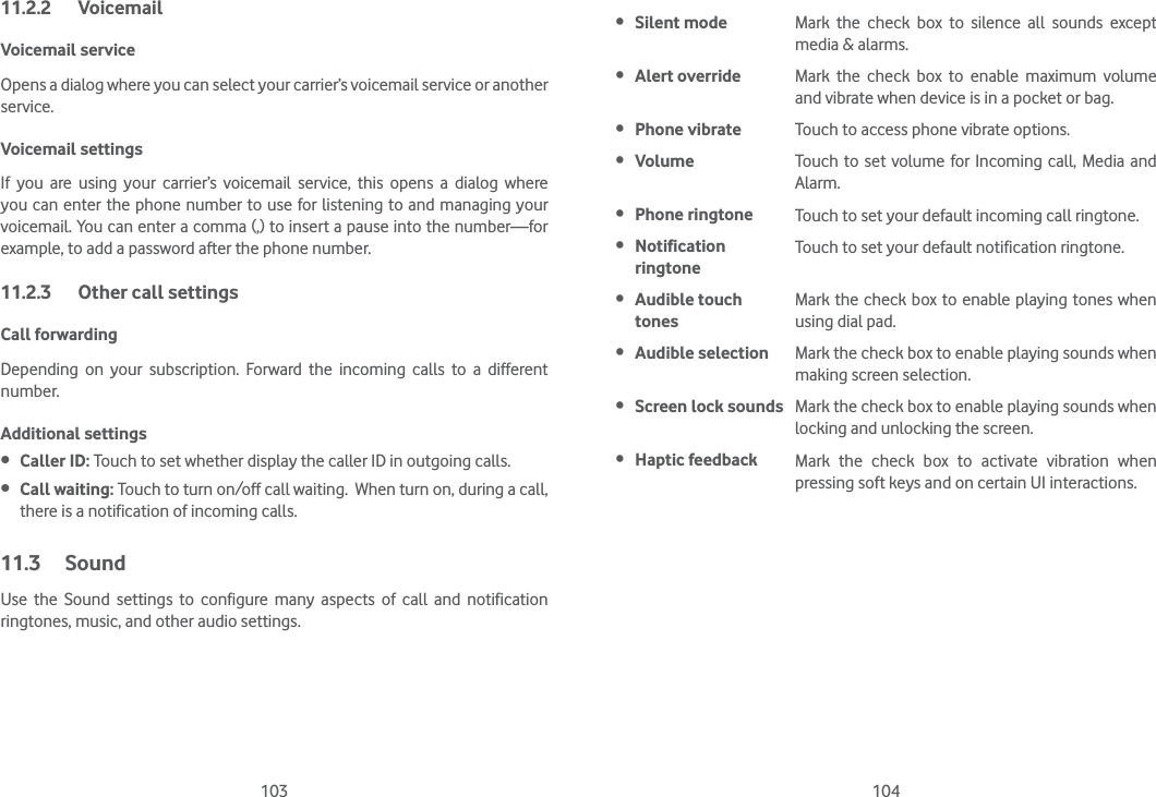 103 10411.2.2 VoicemailVoicemail service Opens a dialog where you can select your carrier’s voicemail service or another service.Voicemail settings If you are using your carrier’s voicemail service, this opens a dialog where you can enter the phone number to use for listening to and managing your voicemail. You can enter a comma (,) to insert a pause into the number—for example, to add a password after the phone number. 11.2.3  Other call settingsCall forwardingDepending on your subscription. Forward the incoming calls to a different number.Additional settings Caller ID: Touch to set whether display the caller ID in outgoing calls.  Call waiting: Touch to turn on/off call waiting.  When turn on, during a call, there is a notification of incoming calls.11.3 SoundUse the Sound settings to configure many aspects of call and notification ringtones, music, and other audio settings.  Silent mode Mark the check box to silence all sounds except media &amp; alarms. Alert override Mark the check box to enable maximum volume and vibrate when device is in a pocket or bag. Phone vibrate Touch to access phone vibrate options. Volume Touch to set volume for Incoming call, Media and Alarm. Phone ringtone Touch to set your default incoming call ringtone. Notification ringtoneTouch to set your default notification ringtone. Audible touch tonesMark the check box to enable playing tones when using dial pad. Audible selection Mark the check box to enable playing sounds when making screen selection. Screen lock sounds Mark the check box to enable playing sounds when locking and unlocking the screen. Haptic feedback Mark the check box to activate vibration when pressing soft keys and on certain UI interactions.