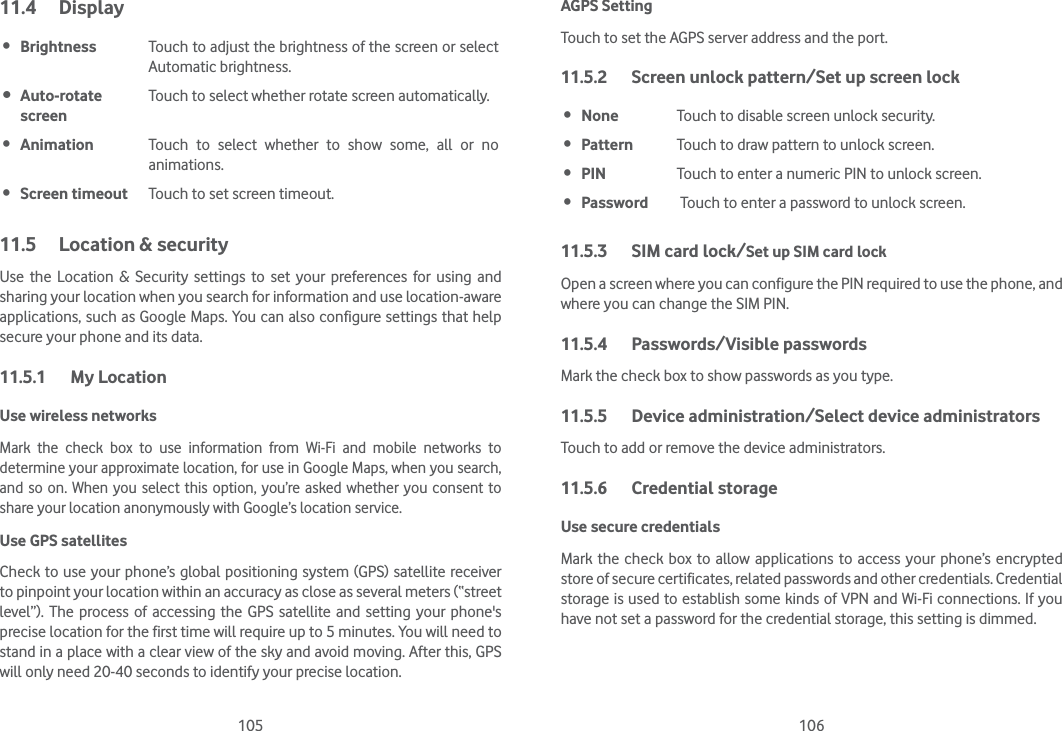 105 10611.4 Display Brightness Touch to adjust the brightness of the screen or select Automatic brightness. Auto-rotate screenTouch to select whether rotate screen automatically. Animation Touch to select whether to show some, all or no animations. Screen timeout Touch to set screen timeout.11.5  Location &amp; securityUse the Location &amp; Security settings to set your preferences for using and sharing your location when you search for information and use location-aware applications, such as Google Maps. You can also configure settings that help secure your phone and its data.11.5.1 My LocationUse wireless networks Mark the check box to use information from Wi-Fi and mobile networks to determine your approximate location, for use in Google Maps, when you search, and so on. When you select this option, you’re asked whether you consent to share your location anonymously with Google’s location service.Use GPS satellites Check to use your phone’s global positioning system (GPS) satellite receiver to pinpoint your location within an accuracy as close as several meters (“street level”). The process of accessing the GPS satellite and setting your phone&apos;s precise location for the first time will require up to 5 minutes. You will need to stand in a place with a clear view of the sky and avoid moving. After this, GPS will only need 20-40 seconds to identify your precise location.AGPS SettingTouch to set the AGPS server address and the port.11.5.2  Screen unlock pattern/Set up screen lock None Touch to disable screen unlock security. Pattern Touch to draw pattern to unlock screen. PIN Touch to enter a numeric PIN to unlock screen. Password  Touch to enter a password to unlock screen.11.5.3  SIM card lock/Set up SIM card lock Open a screen where you can configure the PIN required to use the phone, and where you can change the SIM PIN.11.5.4 Passwords/Visible passwords Mark the check box to show passwords as you type.11.5.5  Device administration/Select device administratorsTouch to add or remove the device administrators.11.5.6 Credential storageUse secure credentials Mark the check box to allow applications to access your phone’s encrypted store of secure certificates, related passwords and other credentials. Credential storage is used to establish some kinds of VPN and Wi-Fi connections. If you have not set a password for the credential storage, this setting is dimmed.