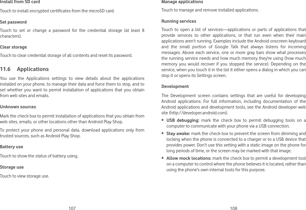 107 108Install from SD card Touch to install encrypted certificates from the microSD card.Set password Touch to set or change a password for the credential storage (at least 8 characters).Clear storage Touch to clear credential storage of all contents and reset its password.11.6 ApplicationsYou use the Applications settings to view details about the applications installed on your phone, to manage their data and force them to stop, and to set whether you want to permit installation of applications that you obtain from web sites and emails.Unknown sources Mark the check box to permit installation of applications that you obtain from web sites, emails, or other locations other than Android Play Shop.To protect your phone and personal data, download applications only from trusted sources, such as Android Play Shop.Battery useTouch to show the status of battery using.Storage useTouch to view storage use.Manage applicationsTouch to manage and remove installed applications.Running services Touch to open a list of services—applications or parts of applications that provide services to other applications, or that run even when their main applications aren’t running. Examples include the Android onscreen keyboard and the small portion of Google Talk that always listens for incoming messages. Above each service, one or more gray bars show what processes the running service needs and how much memory they&apos;re using (how much memory you would recover if you stopped the service). Depending on the service, when you touch it in the list it either opens a dialog in which you can stop it or opens its Settings screen. DevelopmentThe Development screen contains settings that are useful for developing Android applications. For full information, including documentation of the Android applications and development tools, see the Android developer web site (http://developer.android.com). USB debugging: mark the check box to permit debugging tools on a computer to communicate with your phone via a USB connection. Stay awake: mark the check box to prevent the screen from dimming and locking when the phone is connected to a charger or to a USB device that provides power. Don’t use this setting with a static image on the phone for long periods of time, or the screen may be marked with that image. Allow mock locations: mark the check box to permit a development tool on a computer to control where the phone believes it is located, rather than using the phone’s own internal tools for this purpose.