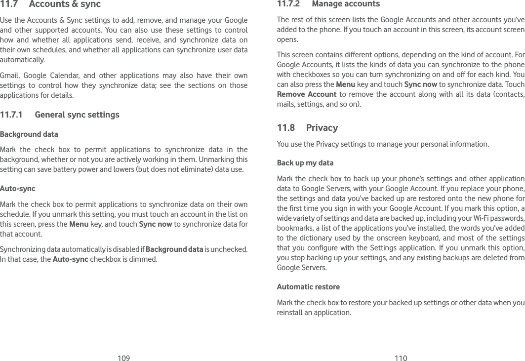 109 11011.7  Accounts &amp; syncUse the Accounts &amp; Sync settings to add, remove, and manage your Google and other supported accounts. You can also use these settings to control how and whether all applications send, receive, and synchronize data on their own schedules, and whether all applications can synchronize user data automatically.Gmail, Google Calendar, and other applications may also have their own settings to control how they synchronize data; see the sections on those applications for details.11.7.1  General sync settingsBackground data Mark the check box to permit applications to synchronize data in the background, whether or not you are actively working in them. Unmarking this setting can save battery power and lowers (but does not eliminate) data use. Auto-sync Mark the check box to permit applications to synchronize data on their own schedule. If you unmark this setting, you must touch an account in the list on this screen, press the Menu key, and touch Sync now to synchronize data for that account.Synchronizing data automatically is disabled if Background data is unchecked. In that case, the Auto-sync checkbox is dimmed.11.7.2 Manage accountsThe rest of this screen lists the Google Accounts and other accounts you’ve added to the phone. If you touch an account in this screen, its account screen opens.This screen contains different options, depending on the kind of account. For Google Accounts, it lists the kinds of data you can synchronize to the phone with checkboxes so you can turn synchronizing on and off for each kind. You can also press the Menu key and touch Sync now to synchronize data. Touch Remove Account to remove the account along with all its data (contacts, mails, settings, and so on).11.8 PrivacyYou use the Privacy settings to manage your personal information.Back up my data Mark the check box to back up your phone’s settings and other application data to Google Servers, with your Google Account. If you replace your phone, the settings and data you’ve backed up are restored onto the new phone for the first time you sign in with your Google Account. If you mark this option, a wide variety of settings and data are backed up, including your Wi-Fi passwords, bookmarks, a list of the applications you’ve installed, the words you’ve added to the dictionary used by the onscreen keyboard, and most of the settings that you configure with the Settings application. If you unmark this option, you stop backing up your settings, and any existing backups are deleted from Google Servers.Automatic restoreMark the check box to restore your backed up settings or other data when you reinstall an application.