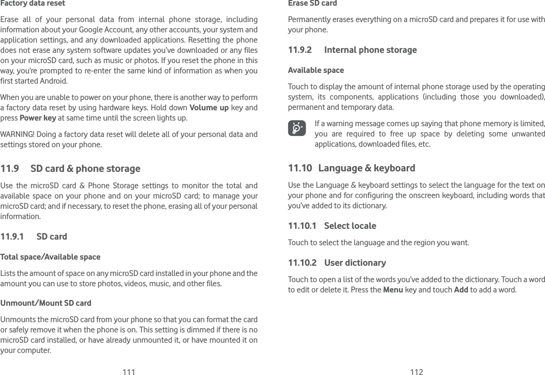 111 112Factory data reset Erase all of your personal data from internal phone storage, including information about your Google Account, any other accounts, your system and application settings, and any downloaded applications. Resetting the phone does not erase any system software updates you’ve downloaded or any files on your microSD card, such as music or photos. If you reset the phone in this way, you’re prompted to re-enter the same kind of information as when you first started Android.When you are unable to power on your phone, there is another way to perform a factory data reset by using hardware keys. Hold down Volume up key and press Power key at same time until the screen lights up.WARNING! Doing a factory data reset will delete all of your personal data and settings stored on your phone. 11.9  SD card &amp; phone storageUse the microSD card &amp; Phone Storage settings to monitor the total and available space on your phone and on your microSD card; to manage your microSD card; and if necessary, to reset the phone, erasing all of your personal information.11.9.1 SD cardTotal space/Available spaceLists the amount of space on any microSD card installed in your phone and the amount you can use to store photos, videos, music, and other files. Unmount/Mount SD cardUnmounts the microSD card from your phone so that you can format the card or safely remove it when the phone is on. This setting is dimmed if there is no microSD card installed, or have already unmounted it, or have mounted it on your computer. Erase SD cardPermanently erases everything on a microSD card and prepares it for use with your phone. 11.9.2  Internal phone storageAvailable space Touch to display the amount of internal phone storage used by the operating system, its components, applications (including those you downloaded), permanent and temporary data.If a warning message comes up saying that phone memory is limited, you are required to free up space by deleting some unwanted applications, downloaded files, etc.11.10  Language &amp; keyboardUse the Language &amp; keyboard settings to select the language for the text on your phone and for configuring the onscreen keyboard, including words that you’ve added to its dictionary.11.10.1 Select localeTouch to select the language and the region you want.11.10.2 User dictionaryTouch to open a list of the words you’ve added to the dictionary. Touch a word to edit or delete it. Press the Menu key and touch Add to add a word.