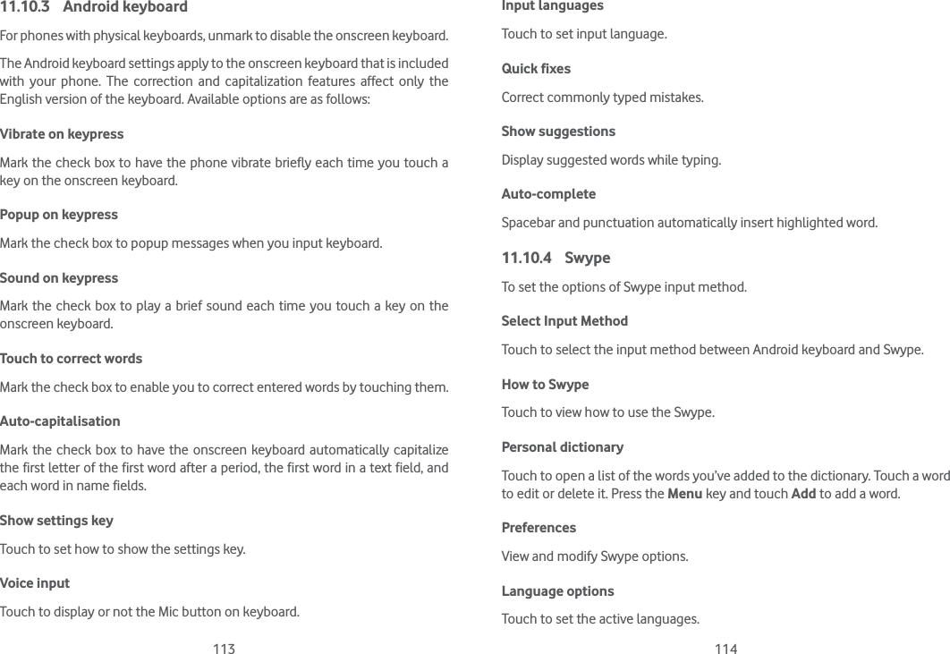 113 11411.10.3 Android keyboard For phones with physical keyboards, unmark to disable the onscreen keyboard.The Android keyboard settings apply to the onscreen keyboard that is included with your phone. The correction and capitalization features affect only the English version of the keyboard. Available options are as follows:Vibrate on keypressMark the check box to have the phone vibrate briefly each time you touch a key on the onscreen keyboard.Popup on keypressMark the check box to popup messages when you input keyboard.Sound on keypressMark the check box to play a brief sound each time you touch a key on the onscreen keyboard.Touch to correct wordsMark the check box to enable you to correct entered words by touching them.Auto-capitalisationMark the check box to have the onscreen keyboard automatically capitalize the first letter of the first word after a period, the first word in a text field, and each word in name fields.Show settings keyTouch to set how to show the settings key.Voice inputTouch to display or not the Mic button on keyboard.Input languagesTouch to set input language.Quick fixesCorrect commonly typed mistakes.Show suggestionsDisplay suggested words while typing.Auto-completeSpacebar and punctuation automatically insert highlighted word.11.10.4 SwypeTo set the options of Swype input method.Select Input MethodTouch to select the input method between Android keyboard and Swype.How to SwypeTouch to view how to use the Swype.Personal dictionaryTouch to open a list of the words you’ve added to the dictionary. Touch a word to edit or delete it. Press the Menu key and touch Add to add a word.PreferencesView and modify Swype options.Language optionsTouch to set the active languages.