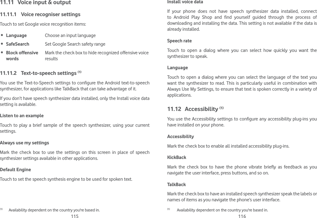 115 11611.11  Voice input &amp; output11.11.1  Voice recogniser settingsTouch to set Google voice recognition items: Language Choose an input language SafeSearch Set Google Search safety range Block offensive wordsMark the check box to hide recognized offensive voice results11.11.2 Text-to-speech settings (1)You use the Text-to-Speech settings to configure the Android text-to-speech synthesizer, for applications like TalkBack that can take advantage of it.If you don’t have speech synthesizer data installed, only the Install voice data setting is available.Listen to an example Touch to play a brief sample of the speech synthesizer, using your current settings.Always use my settings Mark the check box to use the settings on this screen in place of speech synthesizer settings available in other applications.Default EngineTouch to set the speech synthesis engine to be used for spoken text.(1)  Availability dependent on the country you&apos;re based in.Install voice data If your phone does not have speech synthesizer data installed, connect to Android Play Shop and find yourself guided through the process of downloading and installing the data. This setting is not available if the data is already installed.Speech rate Touch to open a dialog where you can select how quickly you want the synthesizer to speak.Language Touch to open a dialog where you can select the language of the text you want the synthesizer to read. This is particularly useful in combination with Always Use My Settings, to ensure that text is spoken correctly in a variety of applications.11.12 Accessibility (1)You use the Accessibility settings to configure any accessibility plug-ins you have installed on your phone.Accessibility Mark the check box to enable all installed accessibility plug-ins.KickBack Mark the check box to have the phone vibrate briefly as feedback as you navigate the user interface, press buttons, and so on.TalkBack Mark the check box to have an installed speech synthesizer speak the labels or names of items as you navigate the phone’s user interface.(1)   Availability dependent on the country you&apos;re based in.