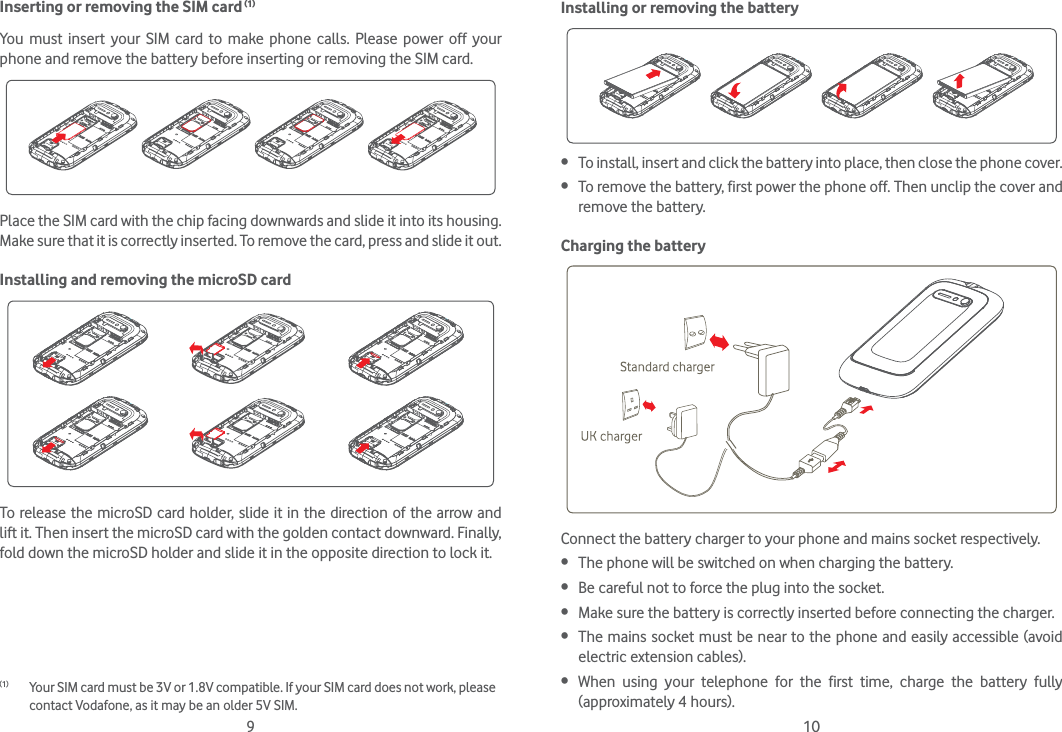 9 10Inserting or removing the SIM card (1)You must insert your SIM card to make phone calls. Please power off your phone and remove the battery before inserting or removing the SIM card.Place the SIM card with the chip facing downwards and slide it into its housing. Make sure that it is correctly inserted. To remove the card, press and slide it out.Installing and removing the microSD cardTo release the microSD card holder, slide it in the direction of the arrow and lift it. Then insert the microSD card with the golden contact downward. Finally, fold down the microSD holder and slide it in the opposite direction to lock it.(1)  Your SIM card must be 3V or 1.8V compatible. If your SIM card does not work, please contact Vodafone, as it may be an older 5V SIM.Installing or removing the battery To install, insert and click the battery into place, then close the phone cover. To remove the battery, first power the phone off. Then unclip the cover and remove the battery.Charging the batteryConnect the battery charger to your phone and mains socket respectively. The phone will be switched on when charging the battery. Be careful not to force the plug into the socket. Make sure the battery is correctly inserted before connecting the charger. The mains socket must be near to the phone and easily accessible (avoid electric extension cables). When using your telephone for the first time, charge the battery fully (approximately 4 hours).