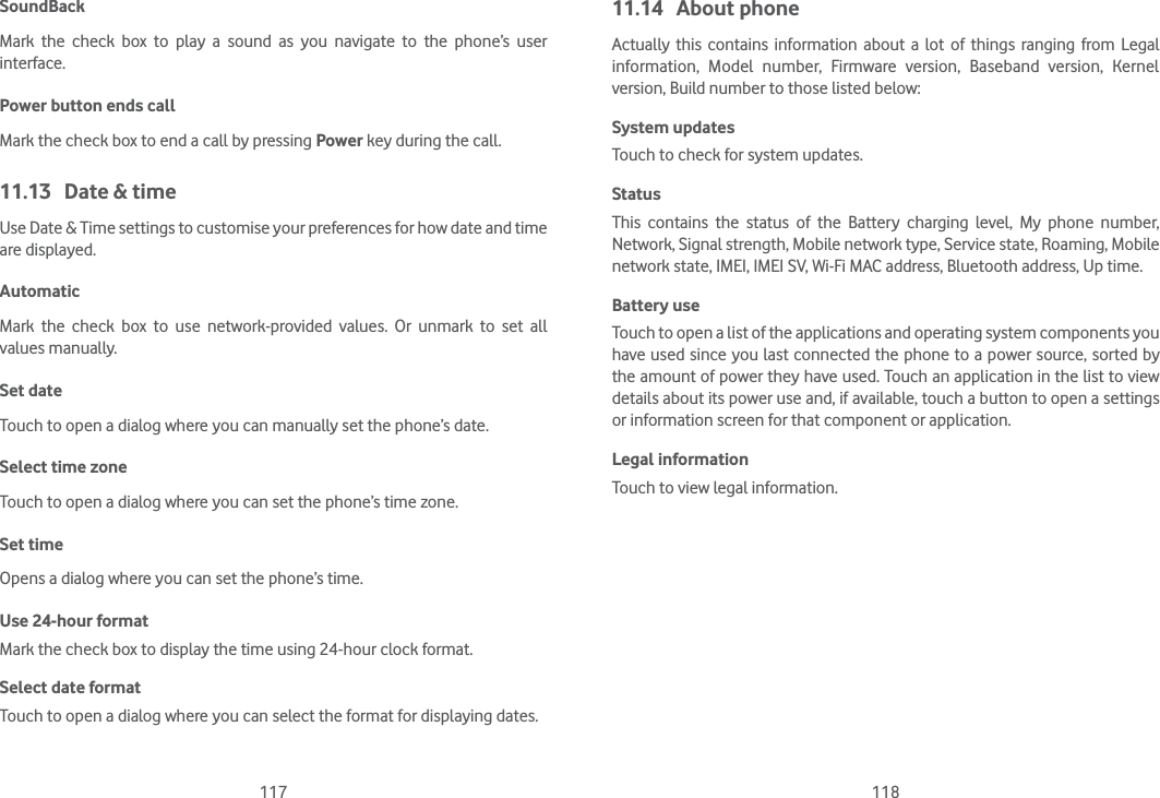117 118SoundBack Mark the check box to play a sound as you navigate to the phone’s user interface.Power button ends callMark the check box to end a call by pressing Power key during the call.11.13  Date &amp; timeUse Date &amp; Time settings to customise your preferences for how date and time are displayed.AutomaticMark the check box to use network-provided values. Or unmark to set all values manually.Set date Touch to open a dialog where you can manually set the phone’s date.Select time zone Touch to open a dialog where you can set the phone’s time zone.Set time Opens a dialog where you can set the phone’s time.Use 24-hour format Mark the check box to display the time using 24-hour clock format.Select date format Touch to open a dialog where you can select the format for displaying dates.11.14 About phoneActually this contains information about a lot of things ranging from Legal information, Model number, Firmware version, Baseband version, Kernel version, Build number to those listed below:System updatesTouch to check for system updates.Status This contains the status of the Battery charging level, My phone number, Network, Signal strength, Mobile network type, Service state, Roaming, Mobile network state, IMEI, IMEI SV, Wi-Fi MAC address, Bluetooth address, Up time.Battery use Touch to open a list of the applications and operating system components you have used since you last connected the phone to a power source, sorted by the amount of power they have used. Touch an application in the list to view details about its power use and, if available, touch a button to open a settings or information screen for that component or application. Legal informationTouch to view legal information.