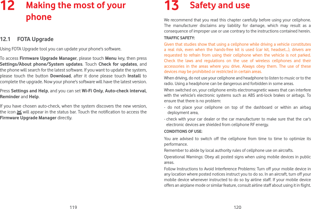 119 12012   Making the most of your phone12.1 FOTA UpgradeUsing FOTA Upgrade tool you can update your phone&apos;s software.To access Firmware Upgrade Manager, please touch Menu key, then press Settings/About phone/System updates. Touch Check for updates, and the phone will search for the latest software. If you want to update the system, please touch the button Download, after it done please touch Install to complete the upgrade. Now your phone&apos;s software will have the latest version.Press Settings and Help, and you can set Wi-Fi Only, Auto-check interval, Reminder and Help.If you have chosen auto-check, when the system discovers the new version, the icon   will appear in the status bar. Touch the notification to access the Firmware Upgrade Manager directly.13  Safety and useWe recommend that you read this chapter carefully before using your cellphone. The manufacturer disclaims any liability for damage, which may result as a consequence of improper use or use contrary to the instructions contained herein.TRAFFIC SAFETY:Given that studies show that using a cellphone while driving a vehicle constitutes a real risk, even when the hands-free kit is used (car kit, headset...), drivers are requested to refrain from using their cellphone when the vehicle is not parked. Check the laws and regulations on the use of wireless cellphones and their accessories in the areas where you drive. Always obey them. The use of these devices may be prohibited or restricted in certain areas.When driving, do not use your cellphone and headphone to listen to music or to the radio. Using a headphone can be dangerous and forbidden in some areas.When switched on, your cellphone emits electromagnetic waves that can interfere with the vehicle’s electronic systems such as ABS anti-lock brakes or airbags. To ensure that there is no problem:- do not place your cellphone on top of the dashboard or within an airbag deployment area,-  check with your car dealer or the car manufacturer to make sure that the car’s electronic devices are shielded from cellphone RF energy.CONDITIONS OF USE:You are advised to switch off the cellphone from time to time to optimize its performance.Remember to abide by local authority rules of cellphone use on aircrafts.Operational Warnings: Obey all posted signs when using mobile devices in public areas.Follow Instructions to Avoid Interference Problems: Turn off your mobile device in any location where posted notices instruct you to do so. In an aircraft, turn off your mobile device whenever instructed to do so by airline staff. If your mobile device offers an airplane mode or similar feature, consult airline staff about using it in flight.