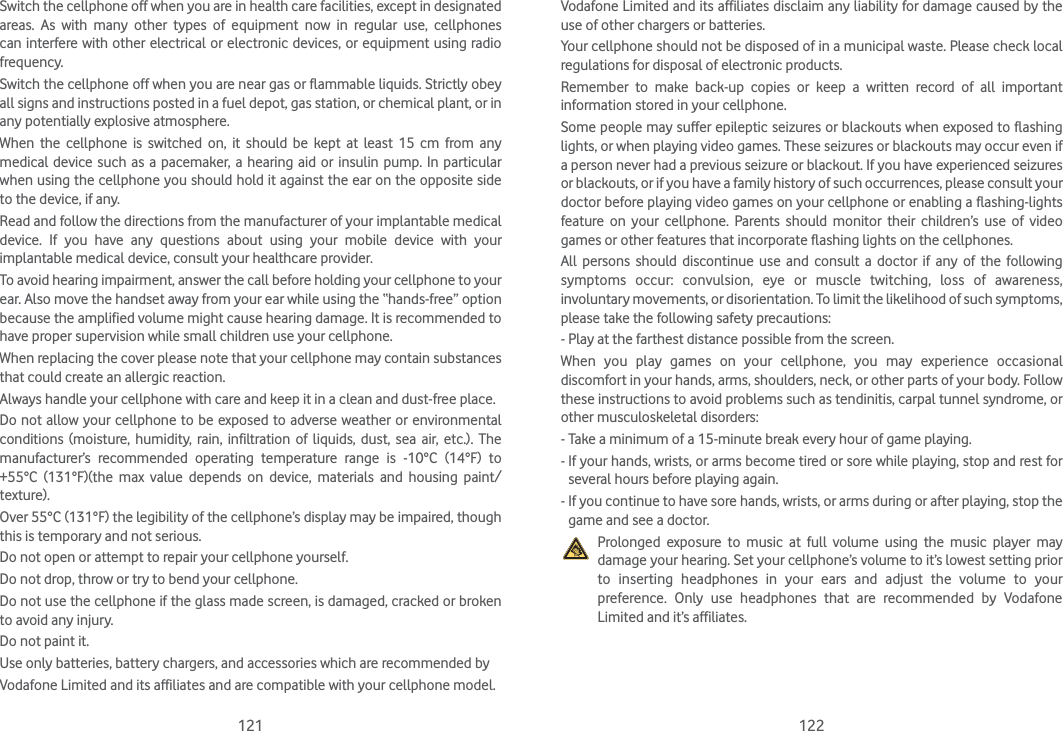 121 122Switch the cellphone off when you are in health care facilities, except in designated areas. As with many other types of equipment now in regular use, cellphones can interfere with other electrical or electronic devices, or equipment using radio frequency.Switch the cellphone off when you are near gas or flammable liquids. Strictly obey all signs and instructions posted in a fuel depot, gas station, or chemical plant, or in any potentially explosive atmosphere.When the cellphone is switched on, it should be kept at least 15 cm from any medical device such as a pacemaker, a hearing aid or insulin pump. In particular when using the cellphone you should hold it against the ear on the opposite side to the device, if any.Read and follow the directions from the manufacturer of your implantable medical device. If you have any questions about using your mobile device with your implantable medical device, consult your healthcare provider.To avoid hearing impairment, answer the call before holding your cellphone to your ear. Also move the handset away from your ear while using the “hands-free” option because the amplified volume might cause hearing damage. It is recommended to have proper supervision while small children use your cellphone.When replacing the cover please note that your cellphone may contain substances that could create an allergic reaction.Always handle your cellphone with care and keep it in a clean and dust-free place.Do not allow your cellphone to be exposed to adverse weather or environmental conditions (moisture, humidity, rain, infiltration of liquids, dust, sea air, etc.). The manufacturer’s recommended operating temperature range is -10°C (14°F) to +55°C (131°F)(the max value depends on device, materials and housing paint/texture).Over 55°C (131°F) the legibility of the cellphone’s display may be impaired, though this is temporary and not serious.Do not open or attempt to repair your cellphone yourself.Do not drop, throw or try to bend your cellphone.Do not use the cellphone if the glass made screen, is damaged, cracked or broken to avoid any injury.Do not paint it.Use only batteries, battery chargers, and accessories which are recommended byVodafone Limited and its affiliates and are compatible with your cellphone model.Vodafone Limited and its affiliates disclaim any liability for damage caused by the use of other chargers or batteries.Your cellphone should not be disposed of in a municipal waste. Please check local regulations for disposal of electronic products.Remember to make back-up copies or keep a written record of all important information stored in your cellphone.Some people may suffer epileptic seizures or blackouts when exposed to flashing lights, or when playing video games. These seizures or blackouts may occur even if a person never had a previous seizure or blackout. If you have experienced seizures or blackouts, or if you have a family history of such occurrences, please consult your doctor before playing video games on your cellphone or enabling a flashing-lights feature on your cellphone. Parents should monitor their children’s use of video games or other features that incorporate flashing lights on the cellphones.All persons should discontinue use and consult a doctor if any of the following symptoms occur: convulsion, eye or muscle twitching, loss of awareness, involuntary movements, or disorientation. To limit the likelihood of such symptoms, please take the following safety precautions:- Play at the farthest distance possible from the screen.When you play games on your cellphone, you may experience occasional discomfort in your hands, arms, shoulders, neck, or other parts of your body. Follow these instructions to avoid problems such as tendinitis, carpal tunnel syndrome, or other musculoskeletal disorders:- Take a minimum of a 15-minute break every hour of game playing.-  If your hands, wrists, or arms become tired or sore while playing, stop and rest for several hours before playing again.-  If you continue to have sore hands, wrists, or arms during or after playing, stop the game and see a doctor.   Prolonged exposure to music at full volume using the music player may damage your hearing. Set your cellphone’s volume to it’s lowest setting prior to inserting headphones in your ears and adjust the volume to your preference. Only use headphones that are recommended by Vodafone Limited and it’s affiliates.