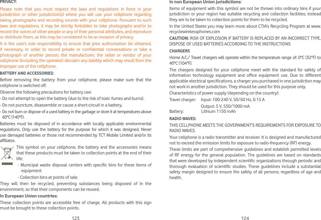 123 124PRIVACY:Please note that you must respect the laws and regulations in force in your jurisdiction or other jurisdiction(s) where you will use your cellphone regarding taking photographs and recording sounds with your cellphone. Pursuant to such laws and regulations, it may be strictly forbidden to take photographs and/or to record the voices of other people or any of their personal attributes, and reproduce or distribute them, as this may be considered to be an invasion of privacy.It is the user’s sole responsibility to ensure that prior authorization be obtained, if necessary, in order to record private or confidential conversations or take a photograph of another person; the manufacturer, the seller or vendor of your cellphone (including the operator) disclaim any liability which may result from the improper use of the cellphone.BATTERY AND ACCESSORIES:Before removing the battery from your cellphone, please make sure that the cellphone is switched off.Observe the following precautions for battery use:- Do not attempt to open the battery (due to the risk of toxic fumes and burns).- Do not puncture, disassemble or cause a short-circuit in a battery,-  Do not burn or dispose of a used battery in the garbage or store it at temperatures above 60°C (140°F).Batteries must be disposed of in accordance with locally applicable environmental regulations. Only use the battery for the purpose for which it was designed. Never use damaged batteries or those not recommended by TCT Mobile Limited and/or its affiliates. This symbol on your cellphone, the battery and the accessories means that these products must be taken to collection points at the end of their life: - Municipal waste disposal centers with specific bins for these items of equipment  - Collection bins at points of sale.They will then be recycled, preventing substances being disposed of in the environment, so that their components can be reused.In European Union countries:These collection points are accessible free of charge. All products with this sign must be brought to these collection points.In non European Union jurisdictions:Items of equipment with this symbol are not be thrown into ordinary bins if your jurisdiction or your region has suitable recycling and collection facilities; instead they are to be taken to collection points for them to be recycled.In the United States you may learn more about CTIA’s Recycling Program at www.recyclewirelessphones.comCAUTION: RISK OF EXPLOSION IF BATTERY IS REPLACED BY AN INCORRECT TYPE. DISPOSE OF USED BATTERIES ACCORDING TO THE INSTRUCTIONSCHARGERSHome A.C./ Travel chargers will operate within the temperature range of: 0°C (32°F) to 40°C (104°F).The chargers designed for your cellphone meet with the standard for safety of information technology equipment and office equipment use. Due to different applicable electrical specifications, a charger you purchased in one jurisdiction may not work in another jurisdiction. They should be used for this purpose only.Characteristics of power supply (depending on the country):Travel charger:      Input: 100-240 V, 50/60 Hz, 0.15 A                                Output: 5 V, 550/1000 mABattery:                  Lithium 1150 mAhRADIO WAVES:THIS CELLPHONE MEETS THE GOVERNMENT’S REQUIREMENTS FOR EXPOSURE TO RADIO WAVES.Your cellphone is a radio transmitter and receiver. It is designed and manufactured not to exceed the emission limits for exposure to radio-frequency (RF) energy.These limits are part of comprehensive guidelines and establish permitted levels of RF energy for the general population. The guidelines are based on standards that were developed by independent scientific organizations through periodic and thorough evaluation of scientific studies. These guidelines include a substantial safety margin designed to ensure the safety of all persons, regardless of age and health.