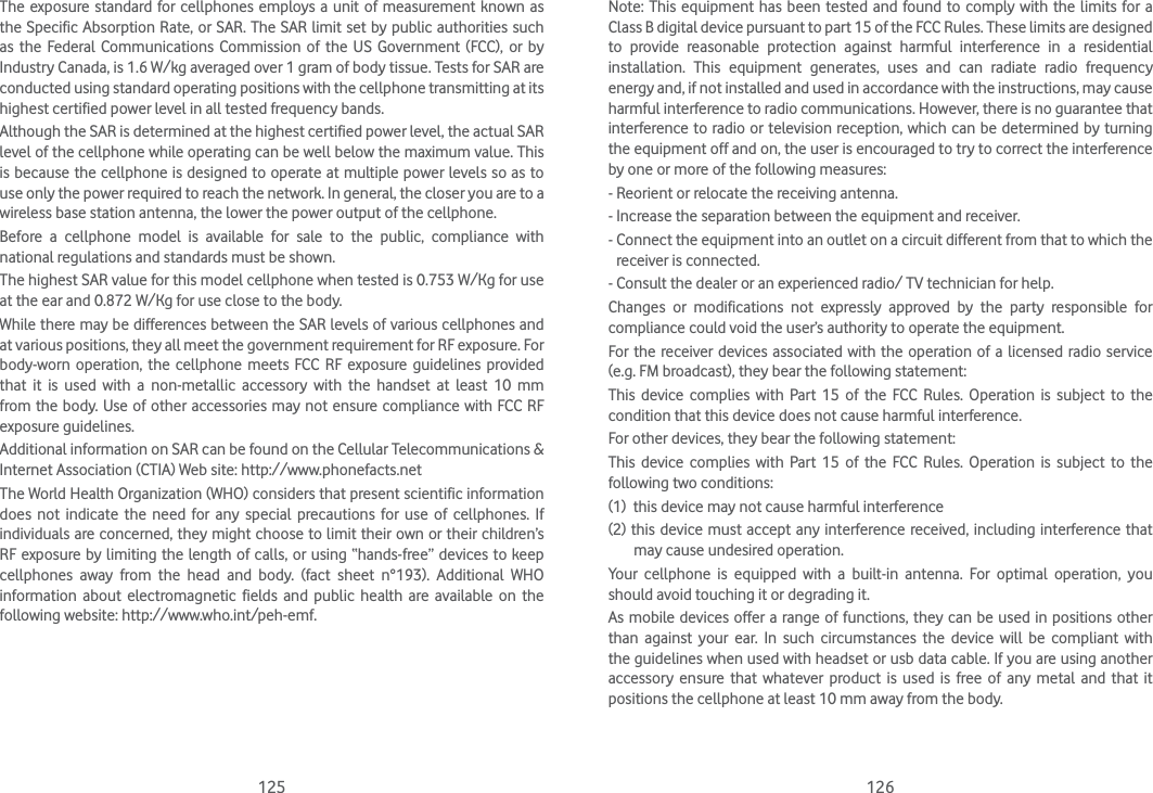 125 126The exposure standard for cellphones employs a unit of measurement known as the Specific Absorption Rate, or SAR. The SAR limit set by public authorities such as the Federal Communications Commission of the US Government (FCC), or by Industry Canada, is 1.6 W/kg averaged over 1 gram of body tissue. Tests for SAR are conducted using standard operating positions with the cellphone transmitting at its highest certified power level in all tested frequency bands.Although the SAR is determined at the highest certified power level, the actual SAR level of the cellphone while operating can be well below the maximum value. This is because the cellphone is designed to operate at multiple power levels so as to use only the power required to reach the network. In general, the closer you are to a wireless base station antenna, the lower the power output of the cellphone.Before a cellphone model is available for sale to the public, compliance with national regulations and standards must be shown.The highest SAR value for this model cellphone when tested is 0.753 W/Kg for use at the ear and 0.872 W/Kg for use close to the body.While there may be differences between the SAR levels of various cellphones and at various positions, they all meet the government requirement for RF exposure. For body-worn operation, the cellphone meets FCC RF exposure guidelines provided that it is used with a non-metallic accessory with the handset at least 10 mm from the body. Use of other accessories may not ensure compliance with FCC RF exposure guidelines.Additional information on SAR can be found on the Cellular Telecommunications &amp; Internet Association (CTIA) Web site: http://www.phonefacts.netThe World Health Organization (WHO) considers that present scientific information does not indicate the need for any special precautions for use of cellphones. If individuals are concerned, they might choose to limit their own or their children’s RF exposure by limiting the length of calls, or using “hands-free” devices to keep cellphones away from the head and body. (fact sheet n°193). Additional WHO information about electromagnetic fields and public health are available on the following website: http://www.who.int/peh-emf.Note: This equipment has been tested and found to comply with the limits for a Class B digital device pursuant to part 15 of the FCC Rules. These limits are designed to provide reasonable protection against harmful interference in a residential installation. This equipment generates, uses and can radiate radio frequency energy and, if not installed and used in accordance with the instructions, may cause harmful interference to radio communications. However, there is no guarantee that interference to radio or television reception, which can be determined by turning the equipment off and on, the user is encouraged to try to correct the interference by one or more of the following measures:- Reorient or relocate the receiving antenna.- Increase the separation between the equipment and receiver.-  Connect the equipment into an outlet on a circuit different from that to which the receiver is connected.- Consult the dealer or an experienced radio/ TV technician for help.Changes or modifications not expressly approved by the party responsible for compliance could void the user’s authority to operate the equipment.For the receiver devices associated with the operation of a licensed radio service (e.g. FM broadcast), they bear the following statement:This device complies with Part 15 of the FCC Rules. Operation is subject to the condition that this device does not cause harmful interference.For other devices, they bear the following statement:This device complies with Part 15 of the FCC Rules. Operation is subject to the following two conditions:(1)  this device may not cause harmful interference(2) this device must accept any interference received, including interference that may cause undesired operation.Your cellphone is equipped with a built-in antenna. For optimal operation, you should avoid touching it or degrading it.As mobile devices offer a range of functions, they can be used in positions other than against your ear. In such circumstances the device will be compliant with the guidelines when used with headset or usb data cable. If you are using another accessory ensure that whatever product is used is free of any metal and that it positions the cellphone at least 10 mm away from the body.