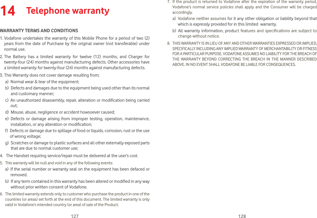 127 12814  Telephone warrantyWARRANTY TERMS AND CONDITIONS1.  Vodafone undertakes the warranty of this Mobile Phone for a period of two (2) years from the date of Purchase by the original owner (not transferable) under normal use.2.  The Battery has a limited warranty for twelve (12) months, and Charger for twenty-four (24) months against manufacturing defects. Other accessories have a limited warranty for twenty-four (24) months against manufacturing defects.3. This Warranty does not cover damage resulting from;a)  Normal wear &amp; tear of the equipment;b)   Defects and damages due to the equipment being used other than its normal and customary manner;c)   An unauthorized disassembly, repair, alteration or modification being carried out;d)  Misuse, abuse, negligence or accident howsoever caused;e)   Defects or damage arising from improper testing, operation, maintenance, installation, or any alteration or modification;f)   Defects or damage due to spillage of food or liquids, corrosion, rust or the use of wrong voltage;g)   Scratches or damage to plastic surfaces and all other externally exposed parts that are due to normal customer use;4.   The Handset requiring service/repair must be delivered at the user’s cost.5.  This warranty will be null and void in any of the following events: a)   If the serial number or warranty seal on the equipment has been defaced or removed. b)   If any term contained in this warranty has been altered or modified in any way without prior written consent of Vodafone.6.  The limited warranty extends only to customer who purchase the product in one of the countries (or areas) set forth at the end of this document. The limited warranty is only valid in Vodafone’s intended country (or area) of sale of the Product.7.  If the product is returned to Vodafone after the expiration of the warranty period, Vodafone’s normal service policies shall apply and the Consumer will be charged accordingly. a)   Vodafone neither assumes for it any other obligation or liability beyond that which is expressly provided for in this limited  warranty. b)   All warranty information, product features and specifications are subject to change without notice.8.  THIS WARRANTY IS IN LIEU OF ANY AND OTHER WARRANTIES EXPRESSED OR IMPLIED, SPECIFICALLY INCLUDING ANY IMPLIED WARRANTY OF MERCHANTABILlTY OR FITNESS FOR A PARTICULAR PURPOSE. VODAFONE ASSUMES NO LIABILITY FOR THE BREACH OF THE WARRANTY BEYOND CORRECTING THE BREACH IN THE MANNER DESCRIBED ABOVE. IN NO EVENT SHALL VODAFONE BE LIABLE FOR CONSEQUENCES.