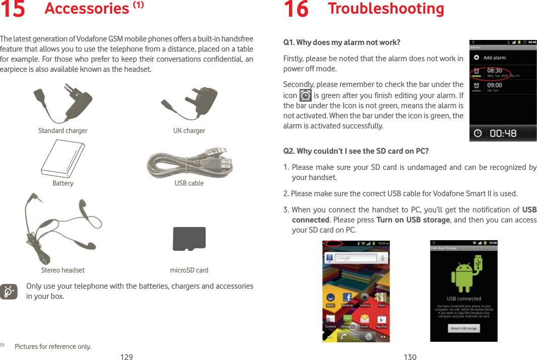 129 13015  Accessories (1)The latest generation of Vodafone GSM mobile phones offers a built-in handsfree feature that allows you to use the telephone from a distance, placed on a table for example. For those who prefer to keep their conversations confidential, an earpiece is also available known as the headset.Standard charger UK chargerBattery USB cableStereo headset microSD cardOnly use your telephone with the batteries, chargers and accessories in your box.(1)  Pictures for reference only.16  TroubleshootingQ1. Why does my alarm not work?                                              Firstly, please be noted that the alarm does not work in power off mode.Secondly, please remember to check the bar under the icon   is green after you finish editing your alarm. If the bar under the Icon is not green, means the alarm is not activated. When the bar under the icon is green, the alarm is activated successfully.Q2. Why couldn’t I see the SD card on PC? 1. Please make sure your SD card is undamaged and can be recognized by your handset.2. Please make sure the correct USB cable for Vodafone Smart II is used.3. When you connect the handset to PC, you’ll get the notification of USB connected. Please press Turn on USB storage, and then you can access your SD card on PC.                       