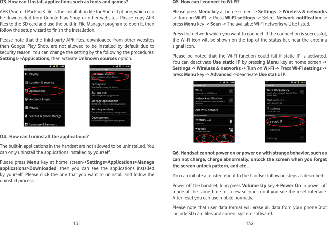 131 132Q3. How can I install applications such as tools and games?APK (Android Package) file is the installation file for Android phone, which can be downloaded from Google Play Shop or other websites. Please copy APK files to the SD card and use the built-in File Manager program to open it, then follow the setup wizard to finish the installation. Please note that the third-party APK files, downloaded from other websites than Google Play Shop, are not allowed to be installed by default due to security reason. You can change the setting by the following the procedures:  Settings-&gt;Applications, then activate Unknown sources option.    Q4.  How can I uninstall the applications?The built-in applications in the handset are not allowed to be uninstalled. You can only uninstall the applications installed by yourself.Please press Menu key at home screen-&gt;Settings&gt;Applications&gt;Manage applications&gt;Downloaded, then you can see the applications installed by yourself. Please click the one that you want to uninstall and follow the uninstall process.Q5. How can I connect to Wi-Fi? Please press Menu key at home screen -&gt; Settings -&gt; Wireless &amp; networks -&gt; Turn on Wi-Fi  -&gt; Press Wi-Fi settings -&gt; Select Network notification -&gt; press Menu key -&gt; Scan -&gt; The available Wi-Fi networks will be listed. Press the network which you want to connect. If the connection is successful, the Wi-Fi icon will be shown on the top of the status bar, near the antenna signal icon. Please be noted that the Wi-Fi function could fail if static IP is activated. You can deactivate Use static IP by pressing Menu key at home screen -&gt; Settings -&gt; Wireless &amp; networks -&gt; Turn on Wi-Fi -&gt; Press Wi-Fi settings -&gt; press Menu key -&gt; Advanced -&gt;deactivate Use static IP.     Q6. Handset cannot power on or power on with strange behavior, such as can not charge, charge abnormally, unlock the screen when you forget the screen unlock pattern, and etc …You can initiate a master reboot to the handset following steps as described:Power off the handset; long press Volume Up key + Power On in power off mode at the same time for a few seconds until you see the reset interface. After reset you can use mobile normally.Please note that user data format will erase all data from your phone (not include SD card files and current system software). 