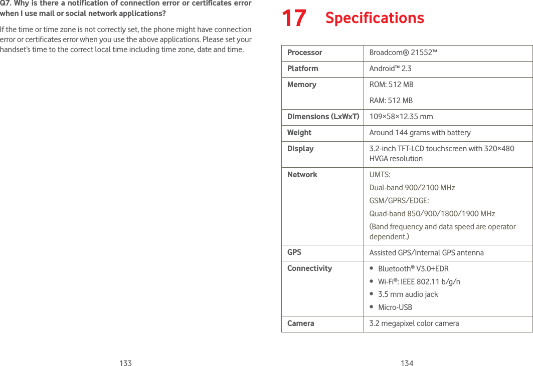 133 134Q7. Why is there a notification of connection error or certificates error when I use mail or social network applications?If the time or time zone is not correctly set, the phone might have connection error or certificates error when you use the above applications. Please set your handset’s time to the correct local time including time zone, date and time.17  SpecificationsProcessor Broadcom® 21552™Platform Android™ 2.3Memory ROM: 512 MBRAM: 512 MBDimensions (LxWxT) 109×58×12.35 mmWeight Around 144 grams with batteryDisplay 3.2-inch TFT-LCD touchscreen with 320×480 HVGA resolutionNetwork UMTS: Dual-band 900/2100 MHzGSM/GPRS/EDGE: Quad-band 850/900/1800/1900 MHz(Band frequency and data speed are operator dependent.)GPS Assisted GPS/Internal GPS antennaConnectivity  Bluetooth® V3.0+EDR Wi-Fi®: IEEE 802.11 b/g/n 3.5 mm audio jack Micro-USBCamera 3.2 megapixel color camera