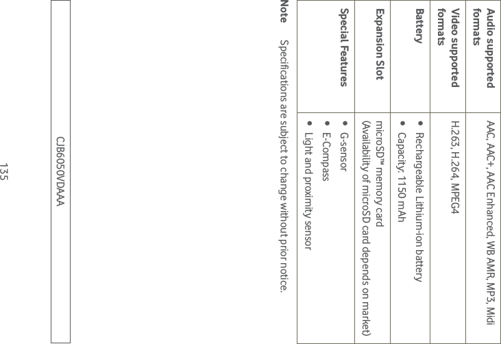 135Audio supported formatsAAC, AAC+, AAC Enhanced, WB AMR, MP3, MidiVideo supported formatsH.263, H.264, MPEG4Battery  Rechargeable Lithium-ion battery Capacity: 1150 mAhExpansion Slot microSD™ memory card  (Availability of microSD card depends on market)Special Features  G-sensor E-Compass Light and proximity sensorNote  Specifications are subject to change without prior notice.CJB6050VDAAA