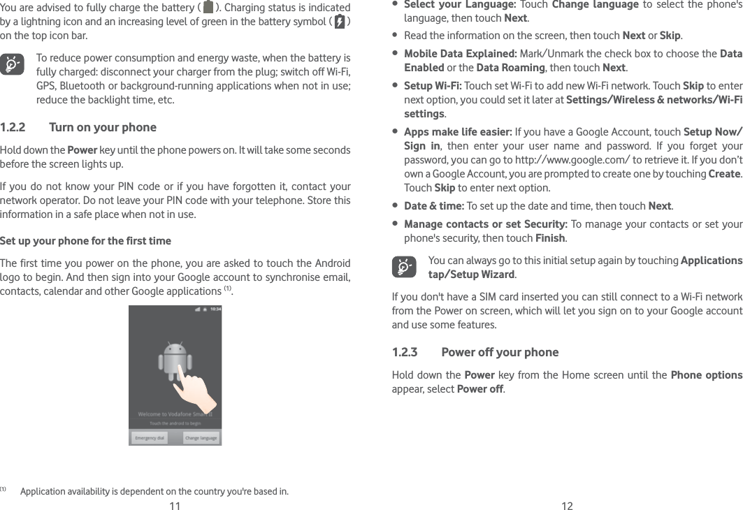 11 12You are advised to fully charge the battery (   ). Charging status is indicated by a lightning icon and an increasing level of green in the battery symbol (   ) on the top icon bar.To reduce power consumption and energy waste, when the battery is fully charged: disconnect your charger from the plug; switch off Wi-Fi, GPS, Bluetooth or background-running applications when not in use; reduce the backlight time, etc.1.2.2  Turn on your phoneHold down the Power key until the phone powers on. It will take some seconds before the screen lights up.If you do not know your PIN code or if you have forgotten it, contact your network operator. Do not leave your PIN code with your telephone. Store this information in a safe place when not in use.Set up your phone for the first timeThe first time you power on the phone, you are asked to touch the Android logo to begin. And then sign into your Google account to synchronise email, contacts, calendar and other Google applications (1).(1)  Application availability is dependent on the country you&apos;re based in. Select your Language: Touch Change language to select the phone&apos;s language, then touch Next. Read the information on the screen, then touch Next or Skip. Mobile Data Explained: Mark/Unmark the check box to choose the Data Enabled or the Data Roaming, then touch Next. Setup Wi-Fi: Touch set Wi-Fi to add new Wi-Fi network. Touch Skip to enter next option, you could set it later at Settings/Wireless &amp; networks/Wi-Fi settings. Apps make life easier: If you have a Google Account, touch Setup Now/Sign in, then enter your user name and password. If you forget your password, you can go to http://www.google.com/ to retrieve it. If you don’t own a Google Account, you are prompted to create one by touching Create. Touch Skip to enter next option. Date &amp; time: To set up the date and time, then touch Next. Manage contacts or set Security: To manage your contacts or set your phone&apos;s security, then touch Finish.You can always go to this initial setup again by touching Applications tap/Setup Wizard.If you don&apos;t have a SIM card inserted you can still connect to a Wi-Fi network from the Power on screen, which will let you sign on to your Google account and use some features.1.2.3  Power off your phoneHold down the Power key from the Home screen until the Phone options appear, select Power off.
