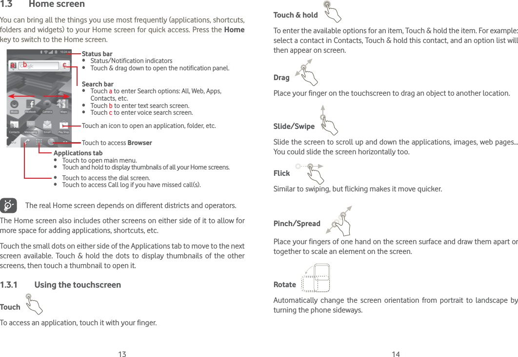 13 141.3 Home screenYou can bring all the things you use most frequently (applications, shortcuts, folders and widgets) to your Home screen for quick access. Press the Home key to switch to the Home screen.Status bar Status/Notification indicators  Touch &amp; drag down to open the notification panel.Applications tab Touch to open main menu. Touch and hold to display thumbnails of all your Home screens.Search bar Touch a to enter Search options: All, Web, Apps, Contacts, etc. Touch b to enter text search screen. Touch c to enter voice search screen.Touch to access Browser Touch to access the dial screen. Touch to access Call log if you have missed call(s).Touch an icon to open an application, folder, etc.a     b                     cThe real Home screen depends on different districts and operators.The Home screen also includes other screens on either side of it to allow for more space for adding applications, shortcuts, etc. Touch the small dots on either side of the Applications tab to move to the next screen available. Touch &amp; hold the dots to display thumbnails of the other screens, then touch a thumbnail to open it.1.3.1  Using the touchscreenTouch   To access an application, touch it with your finger.Touch &amp; hold   To enter the available options for an item, Touch &amp; hold the item. For example: select a contact in Contacts, Touch &amp; hold this contact, and an option list will then appear on screen.Drag   Place your finger on the touchscreen to drag an object to another location.Slide/Swipe   Slide the screen to scroll up and down the applications, images, web pages… You could slide the screen horizontally too.Flick   Similar to swiping, but flicking makes it move quicker.Pinch/Spread   Place your fingers of one hand on the screen surface and draw them apart or together to scale an element on the screen.Rotate   Automatically change the screen orientation from portrait to landscape by turning the phone sideways.