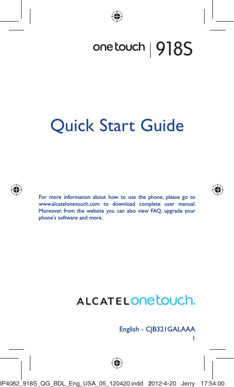 1English - CJB321GALAAAQuick Start GuideFor more information about how to use the phone, please go to www.alcatelonetouch.com to download complete user manual. Moreover, from the website you can also view FAQ, upgrade your phone&apos;s software and more.918SIP4082_918S_QG_BDL_Eng_USA_05_120420.indd   1IP4082_918S_QG_BDL_Eng_USA_05_120420.indd   12012-4-20   Jerry 17:54:002012-4-20   Jerry 17:54:00