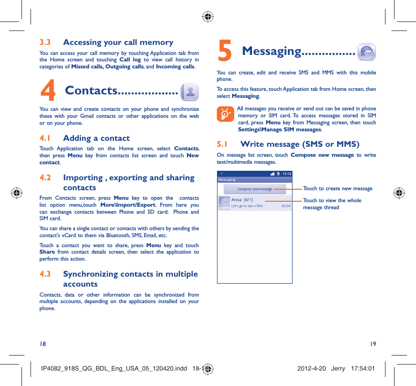 18 19Accessing your call memory3.3 You can access your call memory by touching Application tab from the Home screen and touching Call log to view call history in categories of Missed calls, Outgoing calls, and Incoming calls.Contacts4   ..................You can view and create contacts on your phone and synchronize these with your Gmail contacts or other applications on the web or on your phone.Adding a contact4.1 Touch Application tab on the Home screen, select Contacts, then press Menu key from contacts list screen and touch New contact.Importing , exporting and sharing 4.2 contactsFrom Contacts screen, press Menu key to open the  contacts list option menu,touch More\Import/Export. From here you can exchange contacts between Phone and SD card;  Phone and SIM card. You can share a single contact or contacts with others by sending the contact&apos;s vCard to them via Bluetooth, SMS, Email, etc.Touch a contact you want to share, press Menu key and touch Share from contact details screen, then select the application to perform this action.Synchronizing contacts in multiple 4.3 accountsContacts, data or other information can be synchronized from multiple accounts, depending on the applications installed on your phone.Messaging5   ................You can create, edit and receive SMS and MMS with this mobile phone.To access this feature, touch Application tab from Home screen, then select Messaging.  All messages you receive or send out can be saved in phone memory or SIM card. To access messages stored in SIM card, press Menu key from Messaging screen, then touch Settings\Manage SIM messages.Write message (SMS or MMS)5.1 On message list screen, touch Compose new message to write text/multimedia messages.Touch to create new messageTouch to view the whole message threadIP4082_918S_QG_BDL_Eng_USA_05_120420.indd   18-19IP4082_918S_QG_BDL_Eng_USA_05_120420.indd   18-19 2012-4-20   Jerry 17:54:012012-4-20   Jerry 17:54:01