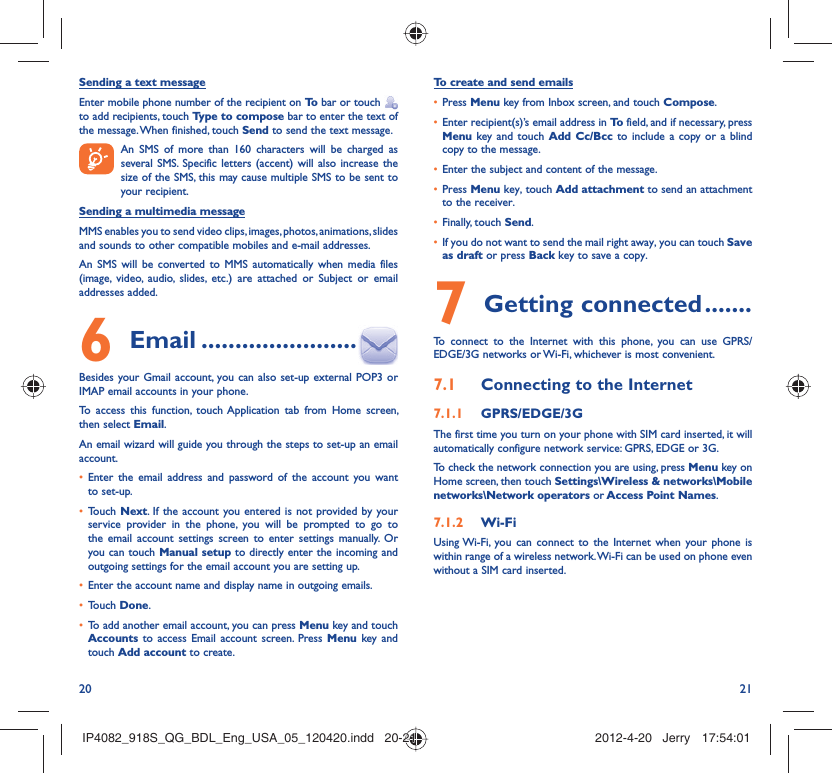 20 21Sending a text messageEnter mobile phone number of the recipient on To  bar or touch    to add recipients, touch Type to compose bar to enter the text of the message. When finished, touch Send to send the text message.   An SMS of more than 160 characters will be charged as    several SMS. Specific letters (accent) will also increase the size of the SMS, this may cause multiple SMS to be sent to your recipient.Sending a multimedia messageMMS enables you to send video clips, images, photos, animations, slides and sounds to other compatible mobiles and e-mail addresses. An SMS will be converted to MMS automatically when media files (image, video, audio, slides, etc.) are attached or Subject or email addresses added. Email6   .......................Besides your Gmail account, you can also set-up external POP3 or IMAP email accounts in your phone.To access this function, touch Application tab from Home screen, then select Email.An email wizard will guide you through the steps to set-up an email account.Enter the email address and password of the account you want • to set-up.Touch •  Next. If the account you entered is not provided by your service provider in the phone, you will be prompted to go to the email account settings screen to enter settings manually. Or you can touch Manual setup to directly enter the incoming and outgoing settings for the email account you are setting up.Enter the account name and display name in outgoing emails.• Touch •  Done.To add another email account, you can press •  Menu key and touch Accounts  to access Email account screen. Press Menu key and touch Add account to create.To create and send emailsPress •  Menu key from Inbox screen, and touch Compose.Enter recipient(s)’s email address in •  To  field, and if necessary, press Menu key and touch Add Cc/Bcc to include a copy or a blind copy to the message.Enter the subject and content of the message.• Press •  Menu key, touch Add attachment to send an attachment to the receiver.Finally, touch •  Send.If you do not want to send the mail right away, you can touch •  Save as draft or press Back key to save a copy. Getting connected7   .......To connect to the Internet with this phone, you can use GPRS/EDGE/3G networks or Wi-Fi, whichever is most convenient.Connecting to the Internet7.1 GPRS/EDGE/3G7.1.1 The first time you turn on your phone with SIM card inserted, it will automatically configure network service: GPRS, EDGE or 3G.To check the network connection you are using, press Menu key on Home screen, then touch Settings\Wireless &amp; networks\Mobile networks\Network operators or Access Point Names.Wi-Fi7.1.2 Using Wi-Fi, you can connect to the Internet when your phone is within range of a wireless network. Wi-Fi can be used on phone even without a SIM card inserted.IP4082_918S_QG_BDL_Eng_USA_05_120420.indd   20-21IP4082_918S_QG_BDL_Eng_USA_05_120420.indd   20-21 2012-4-20   Jerry 17:54:012012-4-20   Jerry 17:54:01