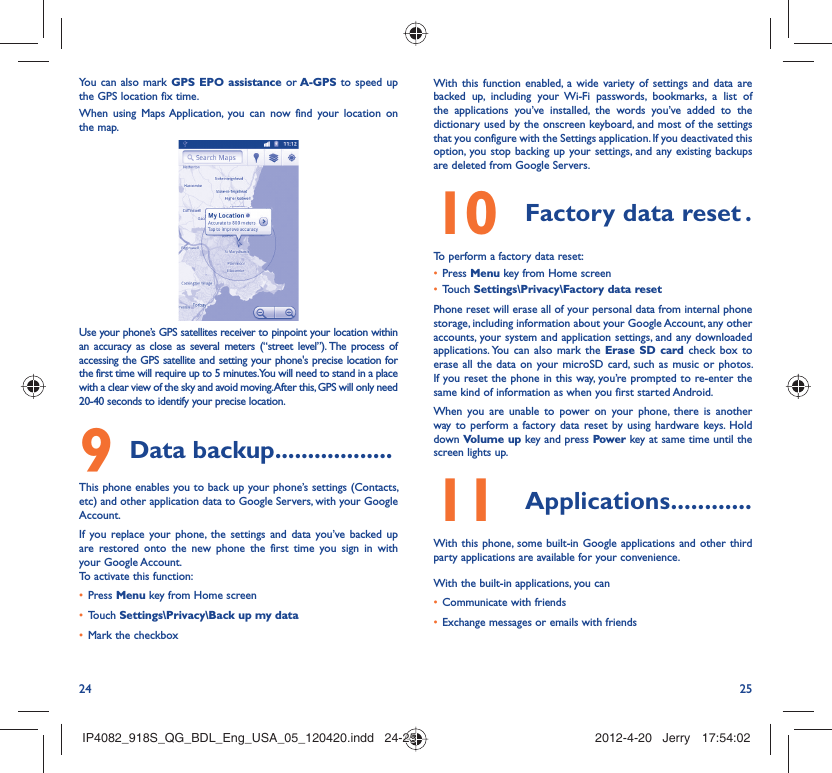 24 25You can also mark GPS EPO assistance or A-GPS to speed up the GPS location fix time.When using Maps Application, you can now find your location on the map.Use your phone’s GPS satellites receiver to pinpoint your location within an accuracy as close as several meters (“street level”). The process of accessing the GPS satellite and setting your phone&apos;s precise location for the first time will require up to 5 minutes. You will need to stand in a place with a clear view of the sky and avoid moving. After this, GPS will only need 20-40 seconds to identify your precise location.Data backup9   ..................This phone enables you to back up your phone’s settings (Contacts, etc) and other application data to Google Servers, with your Google Account. If you replace your phone, the settings and data you’ve backed up are restored onto the new phone the first time you sign in with your Google Account. To activate this function:Press •  Menu key from Home screenTouch •  Settings\Privacy\Back up my dataMark the checkbox• With this function enabled, a wide variety of settings and data are backed up, including your Wi-Fi passwords, bookmarks, a list of the applications you’ve installed, the words you’ve added to the dictionary used by the onscreen keyboard, and most of the settings that you configure with the Settings application. If you deactivated this option, you stop backing up your settings, and any existing backups are deleted from Google Servers.Factory data reset10   .To perform a factory data reset:Press •  Menu key from Home screenTouch •  Settings\Privacy\Factory data resetPhone reset will erase all of your personal data from internal phone storage, including information about your Google Account, any other accounts, your system and application settings, and any downloaded applications. You can also mark the Erase SD card check box to erase all the data on your microSD card, such as music or photos. If you reset the phone in this way, you’re prompted to re-enter the same kind of information as when you first started Android.When you are unable to power on your phone, there is another way to perform a factory data reset by using hardware keys. Hold down Volume up key and press Power key at same time until the screen lights up.Applications11   ............With this phone, some built-in Google applications and other third party applications are available for your convenience.With the built-in applications, you canCommunicate with friends• Exchange messages or emails with friends• IP4082_918S_QG_BDL_Eng_USA_05_120420.indd   24-25IP4082_918S_QG_BDL_Eng_USA_05_120420.indd   24-25 2012-4-20   Jerry 17:54:022012-4-20   Jerry 17:54:02