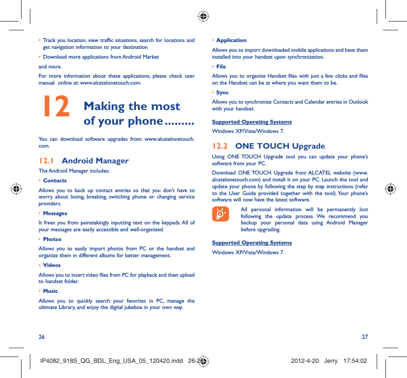 26 27Track you location, view traffic situations, search for locations and • get navigation information to your destinationDownload more applications from Android Market • and more.For more information about these applications, please check user manual  online at: www.alcatelonetouch.com. Making the most 12  of your phone .........You can download software upgrades from: www.alcatelonetouch.com.Android Manager12.1 The Android Manager includes:Contacts• Allows you to back up contact entries so that you don&apos;t have to worry about losing, breaking, switching phone or changing service providers.Messages• It frees you from painstakingly inputting text on the keypads. All of your messages are easily accessible and well-organized.Photos• Allows you to easily import photos from PC or the handset and organize them in different albums for better management.Videos• Allows you to insert video files from PC for playback and then upload to handset folder.Music• Allows you to quickly search your favorites in PC, manage the ultimate Library, and enjoy the digital jukebox in your own way. Application • Allows you to import downloaded mobile applications and have them installed into your handset upon synchronization.File • Allows you to organize Handset files with just a few clicks and files on the Handset can be at where you want them to be.Sync• Allows you to synchronize Contacts and Calendar entries in Outlook with your handset.Supported Operating SystemsWindows XP/Vista/Windows 7.ONE TOUCH12.2   UpgradeUsing ONE TOUCH Upgrade tool you can update your phone’s software from your PC. Download ONE TOUCH Upgrade from ALCATEL website (www.alcatelonetouch.com) and install it on your PC. Launch the tool and update your phone by following the step by step instructions (refer to the User Guide provided together with the tool). Your phone’s software will now have the latest software.  All personal information will be permanently lost following the update process. We recommend you backup your personal data using Android Manager before upgrading.Supported Operating SystemsWindows XP/Vista/Windows 7.IP4082_918S_QG_BDL_Eng_USA_05_120420.indd   26-27IP4082_918S_QG_BDL_Eng_USA_05_120420.indd   26-27 2012-4-20   Jerry 17:54:022012-4-20   Jerry 17:54:02