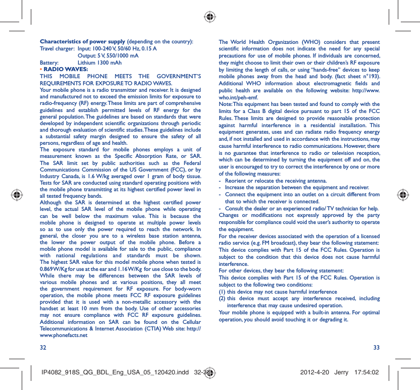 32 33Characteristics of power supply (depending on the country):Travel charger:  Input: 100-240 V, 50/60 Hz, 0.15 A  Output: 5 V, 550/1000 mA Battery:  Lithium 1300 mAh• RADIO WAVES:THIS MOBILE PHONE MEETS THE GOVERNMENT’S REQUIREMENTS FOR EXPOSURE TO RADIO WAVES.Your mobile phone is a radio transmitter and receiver. It is designed and manufactured not to exceed the emission limits for exposure to radio-frequency (RF) energy. These limits are part of comprehensive guidelines and establish permitted levels of RF energy for the general population. The guidelines are based on standards that were developed by independent scientific organizations through periodic and thorough evaluation of scientific studies. These guidelines include a substantial safety margin designed to ensure the safety of all persons, regardless of age and health.The exposure standard for mobile phones employs a unit of measurement known as the Specific Absorption Rate, or SAR. The SAR limit set by public authorities such as the Federal Communications Commission of the US Government (FCC), or by Industry Canada, is 1.6 W/kg averaged over 1 gram of body tissue. Tests for SAR are conducted using standard operating positions with the mobile phone transmitting at its highest certified power level in all tested frequency bands.Although the SAR is determined at the highest certified power level, the actual SAR level of the mobile phone while operating can be well below the maximum value. This is because the mobile phone is designed to operate at multiple power levels so as to use only the power required to reach the network. In general, the closer you are to a wireless base station antenna, the lower the power output of the mobile phone. Before a mobile phone model is available for sale to the public, compliance with national regulations and standards must be shown.The highest SAR value for this model mobile phone when tested is 0.869 W/Kg for use at the ear and 1.16 W/Kg  for use close to the body. While there may be differences between the SAR levels of various mobile phones and at various positions, they all meet the government requirement for RF exposure. For body-worn operation, the mobile phone meets FCC RF exposure guidelines provided that it is used with a non-metallic accessory with the handset at least 10 mm from the body. Use of other accessories may not ensure compliance with FCC RF exposure guidelines.Additional information on SAR can be found on the Cellular Telecommunications &amp; Internet Association (CTIA) Web site: http://www.phonefacts.netThe World Health Organization (WHO) considers that present scientific information does not indicate the need for any special precautions for use of mobile phones. If individuals are concerned, they might choose to limit their own or their children’s RF exposure by limiting the length of calls, or using “hands-free” devices to keep mobile phones away from the head and body. (fact sheet n°193). Additional WHO information about electromagnetic fields and public health are available on the following website: http://www.who.int/peh-emf. Note: This equipment has been tested and found to comply with the limits for a Class B digital device pursuant to part 15 of the FCC Rules. These limits are designed to provide reasonable protection against harmful interference in a residential installation. This equipment generates, uses and can radiate radio frequency energy and, if not installed and used in accordance with the instructions, may cause harmful interference to radio communications. However, there is no guarantee that interference to radio or television reception, which can be determined by turning the equipment off and on, the user is encouraged to try to correct the interference by one or more of the following measures:-  Reorient or relocate the receiving antenna.-  Increase the separation between the equipment and receiver.-  Connect the equipment into an outlet on a circuit different from that to which the receiver is connected.-  Consult the dealer or an experienced radio/ TV technician for help.Changes or modifications not expressly approved by the party responsible for compliance could void the user’s authority to operate the equipment.For the receiver devices associated with the operation of a licensed radio service (e.g. FM broadcast), they bear the following statement:This device complies with Part 15 of the FCC Rules. Operation is subject to the condition that this device does not cause harmful interference.For other devices, they bear the following statement:This device complies with Part 15 of the FCC Rules. Operation is subject to the following two conditions:(1) this device may not cause harmful interference(2)  this device must accept any interference received, including interference that may cause undesired operation.Your mobile phone is equipped with a built-in antenna. For optimal operation, you should avoid touching it or degrading it.IP4082_918S_QG_BDL_Eng_USA_05_120420.indd   32-33IP4082_918S_QG_BDL_Eng_USA_05_120420.indd   32-33 2012-4-20   Jerry 17:54:022012-4-20   Jerry 17:54:02