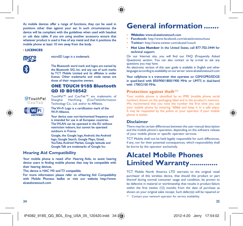 34 35As mobile devices offer a range of functions, they can be used in positions other than against your ear. In such circumstances the device will be compliant with the guidelines when used with headset or usb data cable. If you are using another accessory ensure that whatever product is used is free of any metal and that it positions the mobile phone at least 10 mm away from the body.LICENCES • microSD Logo is a trademark. The Bluetooth word mark and logos are owned by the Bluetooth SIG, Inc. and any use of such marks by TCT Mobile Limited and its affiliates is under license. Other trademarks and trade names are those of their respective owners.  ONE TOUCH 918S Bluetooth QD ID B018542 TouchPal™ and CooTek™ are trademarks of Shanghai HanXiang (CooTek)Information Technology Co., Ltd. and/or its Affiliates. The Wi-Fi Logo is a certification mark of the Wi-Fi Alliance.Your device uses non-harmonised frequency and is intended for use in all European countries. The WLAN can be operated in the EU without restriction indoors, but cannot be operated outdoors in France.Google, the Google logo, Android, the Android logo, Google Search, Google Maps, Gmail, YouTube, Android Market, Google latitude and Google Talk are trademarks of Google Inc.Hearing Aid CompatibilityYour mobile phone is rated: «For Hearing Aid», to assist hearing device users in finding mobile phones that may be compatible with their hearing devices.This device is HAC M3 and T3 compatible.For more information please refer to «Hearing Aid Compatibility with Mobile Phones» leaflet or visit our website http://www.alcatelonetouch.comGeneral information .......• Website: www.alcatelonetouch.com• Facebook: http://www.facebook.com/alcatelonetouchusa• Twitter: http://www.twitter.com/alcatel1touch• Hot Line Number: In the United States, call 877-702-3444 for technical support.On our Internet site, you will find our FAQ (Frequently Asked Questions) section. You can also contact us by e-mail to ask any questions you may have. An electronic version of this user guide is available in English and other languages according to availability on our server: www.alcatelonetouch.comYour cellphone is a transceiver that operates on GSM/GPRS/EDGE in quad-band with 850/900/1800/1900 MHz or UMTS in dual-band with 1700/2100 MHz.Protection against theft (1)Your mobile phone is identified by an IMEI (mobile phone serial number) shown on the packaging label and in the product’s memory. We recommend that you note the number the first time you use your mobile phone by entering *#06# and keep it in a safe place. It may be requested by the police or your operator if your mobile phone is stolen. DisclaimerThere may be certain differences between the user manual description and the mobile phone’s operation, depending on the software release of your mobile phone or specific operator services.TCT Mobile shall not be held legally responsible for such differences, if any, nor for their potential consequences, which responsibility shall be borne by the operator exclusively.Alcatel Mobile Phones Limited Warranty ..............TCT Mobile North America LTD warrants to the original retail purchaser of this wireless device, that should this product or part thereof during normal consumer usage and condition, be proven to be defective in material or workmanship that results in product failure within the first twelve (12) months from the date of purchase as shown on your original sales receipt. Such defect(s) will be repaired or  (1)  Contact your network operator for service availability.IP4082_918S_QG_BDL_Eng_USA_05_120420.indd   34-35IP4082_918S_QG_BDL_Eng_USA_05_120420.indd   34-35 2012-4-20   Jerry 17:54:022012-4-20   Jerry 17:54:02