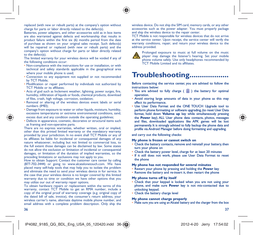 36 37replaced (with new or rebuilt parts) at the company’s option without charge for parts or labor directly related to the defect(s).Batteries, power adapters, and other accessories sold as in box items are also warranted against defects and workmanship that results in product failure within the first six (6) months period from the date of purchase as shown on your original sales receipt. Such defect(s) will be repaired or replaced (with new or rebuilt parts) and the company’s option without charge for parts or labor directly related to the defect(s).The limited warranty for your wireless device will be voided if any of the following conditions occur:•  Non-compliance with the instructions for use or installation, or with technical and safety standards applicable in the geographical area where your mobile phone is used;•  Connection to any equipment not supplied or not recommended by TCT Mobile;•  Modification or repair performed by individuals not authorized by TCT Mobile or its affiliates;•  Acts of god such as Inclement weather, lightning, power surges, fire, humidity, infiltration of liquids or foods, chemical products, download of files, crash, high voltage, corrosion, oxidation;•  Removal or altering of the wireless devices event labels or serial numbers (IMEI);•  Damage from exposure to water or other liquids, moisture, humidity, excessive temperatures or extreme environmental conditions, sand, excess dust and any condition outside the operating guidelines;•  Defects in appearance, cosmetic, decorative or structural items such as framing and non-operative parts.There are no express warranties, whether written, oral or implied, other than this printed limited warranty or the mandatory warranty provided by your jurisdiction. In no event shall TCT Mobile or any of its affiliates be liable for incidental or consequential damages of any nature whatsoever, including but not limited to commercial loss, to the full extent those damages can be disclaimed by law. Some states do not allow the exclusion or limitation of incidental or consequential damages, or limitation of the duration of implied warranties, so the preceding limitations or exclusions may not apply to you.How to obtain Support: Contact the customer care center by calling (877-702-3444) or going to www.alcatelonetouch.com. We have placed many self-help tools that may help you to isolate the problem and eliminate the need to send your wireless device in for service. In the case that your wireless device is no longer covered by this limited warranty due to time or condition we have other options that you may utilize our out of warranty repair options.To obtain hardware repairs or replacement within the terms of this warranty, contact TCT Mobile to get an RMA number, include a copy of the original proof of warranty coverage (e.g. original copy of the dated bill of sale, invoice), the consumer’s return address, your wireless carrier’s name, alternate daytime mobile phone number, and email address with a complete problem description. Only ship the wireless device. Do not ship the SIM card, memory cards, or any other accessories such as the power adapter. You must properly package and ship the wireless device to the repair center. TCT Mobile is not responsible for wireless devices that do not arrive at the service center. Upon receipt, the service center will verify the warranty conditions, repair, and return your wireless device to the address provided.   Prolonged exposure to music at full volume on the music player may damage the listener&apos;s hearing. Set your mobile phone volume safely. Use only headphones recommended by TCT Mobile Limited and its affiliates.Troubleshooting...................Before contacting the service center, you are advised to follow the instructions below:You are advised to fully charge ( •   ) the battery for optimal operation.Avoid storing large amounts of data in your phone as this may • affect its performance.Use User Data Format and the •  ONE TOUCH Upgrade tool to perform phone formatting or software upgrading, (to reset User Data format, hold down Volume up key while simultaneously pressing the  Power key). ALL User phone data: contacts, photos, messages and files, downloaded applications like APK games will be lost permanently. It is strongly advised to fully backup the phone data and profile via Android Manager before doing formatting and upgrading.and carry out the following checks:My phone is frozen or cannot switch onCheck the battery contacts, remove and reinstall your battery, then • turn your phone on Check the battery power level, charge for at least 20 minutes• If it still does not work, please use User Data Format to reset • the phoneMy phone has not responded for several minutesRestart your phone by pressing and holding the •  Power keyRemove the battery and re-insert it, then restart the phone• My phone turns off by itselfCheck that your keypad is locked when you are not using your • phone, and make sure Power key is not mis-contacted due to unlocking keypad.Check the battery charge level• My phone cannot charge properlyMake sure you are using an Alcatel battery and the charger from the box• IP4082_918S_QG_BDL_Eng_USA_05_120420.indd   36-37IP4082_918S_QG_BDL_Eng_USA_05_120420.indd   36-37 2012-4-20   Jerry 17:54:022012-4-20   Jerry 17:54:02