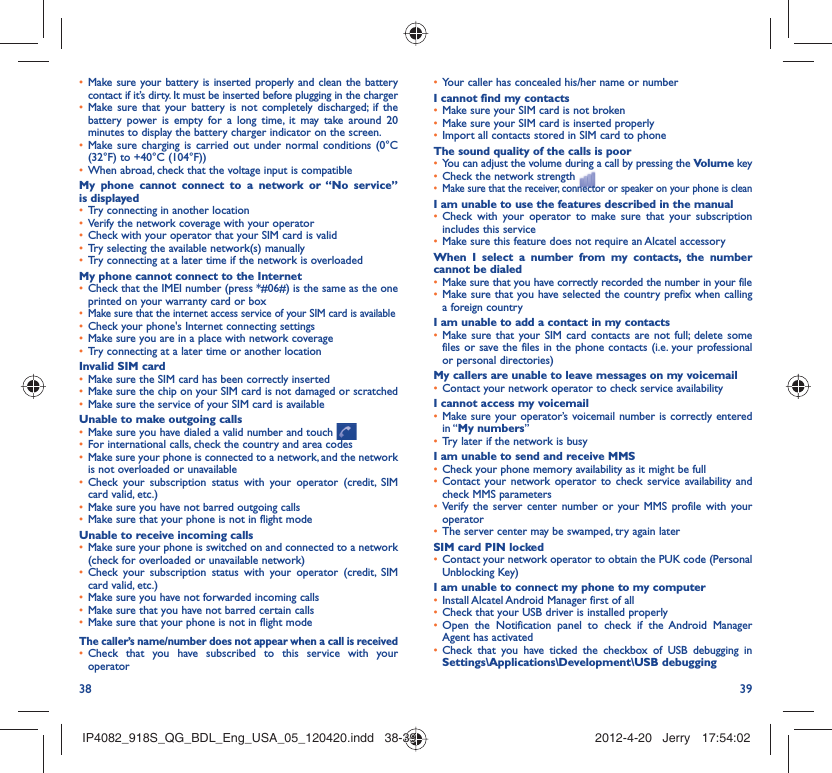 38 39Make sure your battery is inserted properly and clean the battery • contact if it’s dirty. It must be inserted before plugging in the chargerMake sure that your battery is not completely discharged; if the • battery power is empty for a long time, it may take around 20 minutes to display the battery charger indicator on the screen.Make sure charging is carried out under normal conditions (0°C  • (32°F) to +40°C (104°F))When abroad, check that the voltage input is compatible• My phone cannot connect to a network or “No service” is displayedTry connecting in another location• Verify the network coverage with your operator• Check with your operator that your SIM card is valid• Try selecting the available network(s) manually• Try connecting at a later time if the network is overloaded• My phone cannot connect to the InternetCheck that the IMEI number (press *#06#) is the same as the one • printed on your warranty card or boxMake sure that the internet access service of your SIM card is available• Check your phone&apos;s Internet connecting settings• Make sure you are in a place with network coverage• Try connecting at a later time or another location• Invalid SIM cardMake sure the SIM card has been correctly inserted• Make sure the chip on your SIM card is not damaged or scratched• Make sure the service of your SIM card is available• Unable to make outgoing callsMake sure you have dialed a valid number and touch •   For international calls, check the country and area codes• Make sure your phone is connected to a network, and the network • is not overloaded or unavailableCheck your subscription status with your operator (credit, SIM • card valid, etc.)Make sure you have not barred outgoing calls • Make sure that your phone is not in flight mode• Unable to receive incoming callsMake sure your phone is switched on and connected to a network • (check for overloaded or unavailable network)Check your subscription status with your operator (credit, SIM • card valid, etc.)Make sure you have not forwarded incoming calls • Make sure that you have not barred certain calls• Make sure that your phone is not in flight mode• The caller’s name/number does not appear when a call is receivedCheck that you have subscribed to this service with your • operatorYour caller has concealed his/her name or number• I cannot find my contactsMake sure your SIM card is not broken• Make sure your SIM card is inserted properly• Import all contacts stored in SIM card to phone• The sound quality of the calls is poorYou can adjust the volume during a call by pressing the •  Volume keyCheck the network strength • Make sure that the receiver, connector or speaker on your phone is clean• I am unable to use the features described in the manualCheck with your operator to make sure that your subscription • includes this serviceMake sure this feature does not require an Alcatel accessory• When I select a number from my contacts, the number cannot be dialedMake sure that you have correctly recorded the number in your file• Make sure that you have selected the country prefix when calling • a foreign countryI am unable to add a contact in my contactsMake sure that your SIM card contacts are not full; delete some • files or save the files in the phone contacts (i.e. your professional or personal directories)My callers are unable to leave messages on my voicemailContact your network operator to check service availability• I cannot access my voicemailMake sure your operator’s voicemail number is correctly entered • in “My numbers”Try later if the network is busy• I am unable to send and receive MMSCheck your phone memory availability as it might be full• Contact your network operator to check service availability and • check MMS parametersVerify the server center number or your MMS profile with your • operatorThe server center may be swamped, try again later• SIM card PIN lockedContact your network operator to obtain the PUK code (Personal • Unblocking Key)I am unable to connect my phone to my computerInstall Alcatel Android Manager first of all• Check that your USB driver is installed properly• Open the Notification panel to check if the Android Manager • Agent has activatedCheck that you have ticked the checkbox of USB debugging in • Settings\Applications\Development\USB debuggingIP4082_918S_QG_BDL_Eng_USA_05_120420.indd   38-39IP4082_918S_QG_BDL_Eng_USA_05_120420.indd   38-39 2012-4-20   Jerry 17:54:022012-4-20   Jerry 17:54:02