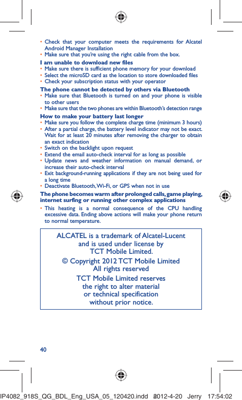 40Check that your computer meets the requirements for Alcatel • Android Manager InstallationMake sure that you’re using the right cable from the box.• I am unable to download new filesMake sure there is sufficient phone memory for your download• Select the microSD card as the location to store downloaded files• Check your subscription status with your operator• The phone cannot be detected by others via BluetoothMake sure that Bluetooth is turned on and your phone is visible • to other usersMake sure that the two phones are within Bluetooth’s detection range• How to make your battery last longerMake sure you follow the complete charge time (minimum 3 hours)• After a partial charge, the battery level indicator may not be exact. • Wait for at least 20 minutes after removing the charger to obtain an exact indicationSwitch on the backlight upon request• Extend the email auto-check interval for as long as possible• Update news and weather information on manual demand, or • increase their auto-check intervalExit background-running applications if they are not being used for • a long timeDeactivate Bluetooth, Wi-Fi, or GPS when not in use• The phone becomes warm after prolonged calls, game playing, internet surfing or running other complex applicationsThis heating is a normal consequence of the CPU handling • excessive data. Ending above actions will make your phone return to normal temperature.ALCATEL is a trademark of Alcatel-Lucentand is used under license by TCT Mobile Limited.© Copyright 2012 TCT Mobile LimitedAll rights reservedTCT Mobile Limited reserves the right to alter material or technical specification without prior notice.IP4082_918S_QG_BDL_Eng_USA_05_120420.indd   40IP4082_918S_QG_BDL_Eng_USA_05_120420.indd   402012-4-20   Jerry 17:54:022012-4-20   Jerry 17:54:02