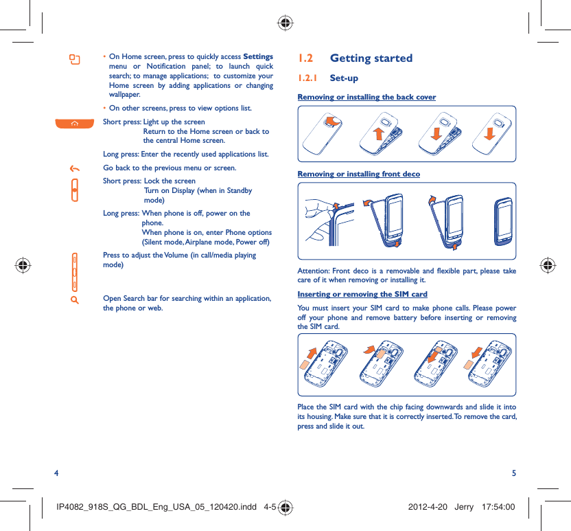4 5On Home screen, press to quickly access •  Settings menu or Notification panel; to launch quick search; to manage applications;  to customize your Home screen by adding applications or changing wallpaper.On other screens, press to view options list.• Short press:  Light up the screenReturn to the Home screen or back to the central Home screen.Long press: Enter the recently used applications list.Go back to the previous menu or screen.Short press:  Lock the screenTurn on Display (when in Standby mode)Long press:  When phone is off, power on the phone.When phone is on, enter Phone options (Silent mode, Airplane mode, Power off)Press to adjust the Volume (in call/media playing mode)Open Search bar for searching within an application, the phone or web.Getting started1.2  Set-up1.2.1 Removing or installing the back cover Removing or installing front decoAttention: Front deco is a removable and flexible part, please take care of it when removing or installing it.Inserting or removing the SIM cardYou must insert your SIM card to make phone calls. Please power off your phone and remove battery before inserting or removing the SIM card.Place the SIM card with the chip facing downwards and slide it into its housing. Make sure that it is correctly inserted. To remove the card, press and slide it out.IP4082_918S_QG_BDL_Eng_USA_05_120420.indd   4-5IP4082_918S_QG_BDL_Eng_USA_05_120420.indd   4-5 2012-4-20   Jerry 17:54:002012-4-20   Jerry 17:54:00