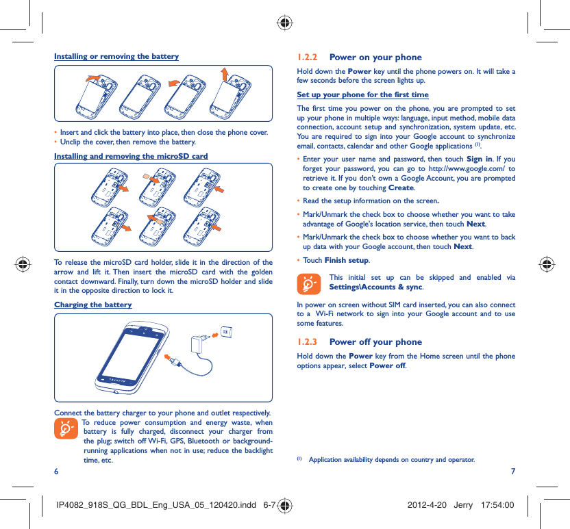 6 7Installing or removing the batteryInsert and click the battery into place, then close the phone cover.• Unclip the cover, then remove the battery.• Installing and removing the microSD cardTo release the microSD card holder, slide it in the direction of the arrow and lift it. Then insert the microSD card with the golden contact downward. Finally, turn down the microSD holder and slide it in the opposite direction to lock it.Charging the batteryConnect the battery charger to your phone and outlet respectively.  To reduce power consumption and energy waste, when battery is fully charged, disconnect your charger from the plug; switch off Wi-Fi, GPS, Bluetooth or background-running applications when not in use; reduce the backlight time, etc.Power on your phone1.2.2 Hold down the Power key until the phone powers on. It will take a few seconds before the screen lights up.Set up your phone for the first timeThe first time you power on the phone, you are prompted to set up your phone in multiple ways: language, input method, mobile data connection, account setup and synchronization, system update, etc.  You are required to sign into your Google account to synchronize email, contacts, calendar and other Google applications (1). Enter your user name and password, then touch •  Sign in. If you forget your password, you can go to http://www.google.com/ to retrieve it. If you don’t own a Google Account, you are prompted to create one by touching Create.Read the setup information on the screen•  .Mark/Unmark the check box to choose whether you want to take • advantage of Google&apos;s location service, then touch Next.Mark/Unmark the check box to choose whether you want to back • up data with your Google account, then touch Next.Touch •  Finish setup.  This initial set up can be skipped and enabled via Settings\Accounts &amp; sync.In power on screen without SIM card inserted, you can also connect to a  Wi-Fi network to sign into your Google account and to use some features.Power off your phone1.2.3 Hold down the Power key from the Home screen until the phone options appear, select Power off.(1)  Application availability depends on country and operator.IP4082_918S_QG_BDL_Eng_USA_05_120420.indd   6-7IP4082_918S_QG_BDL_Eng_USA_05_120420.indd   6-7 2012-4-20   Jerry 17:54:002012-4-20   Jerry 17:54:00