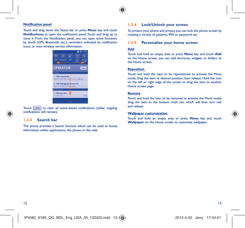 12 13Notification panelTouch and drag down the Status bar or press Menu key and touch Notifications to open the notification panel. Touch and drag up to close it. From the Notification panel, you can open some functions by touch (GPS, Bluetooth, etc.), reminders indicated by notification icons, or view wireless service information.Touch  to clear all event–based notifications (other ongoing notifications will remain).Search bar1.3.3 The phone provides a Search function which can be used to locate information within applications, the phone or the web. Lock/Unlock your screen1.3.4 To protect your phone and privacy, you can lock the phone screen by creating a variety of patterns, PIN or password etc.Personalize your home screen1.3.5 AddTouch and hold an empty area or press Menu key and touch Add on the Home screen, you can add shortcuts, widgets or folders to the Home screen.Reposition Touch and hold the item to be repositioned to activate the Move mode, drag the item to desired position, then release. Hold the icon on the left or right edge of the screen to drag the item to another Home screen page.RemoveTouch and hold the item to be removed to activate the Move mode, drag the item to the bottom trash can, which will then turn red, and release.Wallpaper customizationTouch and hold an empty area or press Menu key and touch Wallpaper on the Home screen to customize wallpaper.IP4082_918S_QG_BDL_Eng_USA_05_120420.indd   12-13IP4082_918S_QG_BDL_Eng_USA_05_120420.indd   12-13 2012-4-20   Jerry 17:54:012012-4-20   Jerry 17:54:01