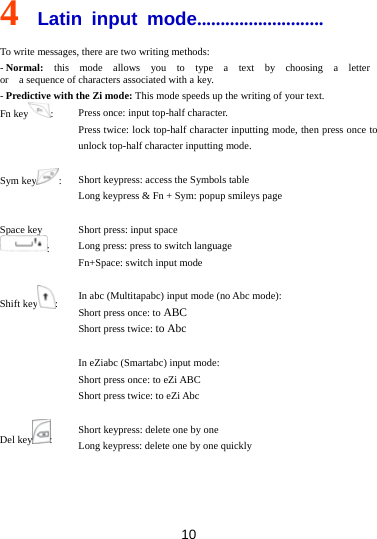 10 4  Latin input mode........................... To write messages, there are two writing methods: - Normal:  this  mode  allows  you  to  type  a  text  by  choosing  a  letter  or    a sequence of characters associated with a key. - Predictive with the Zi mode: This mode speeds up the writing of your text. Fn key :  Press once: input top-half character. Press twice: lock top-half character inputting mode, then press once to unlock top-half character inputting mode.  Sym key :  Short keypress: access the Symbols table Long keypress &amp; Fn + Sym: popup smileys page  Space key : Short press: input space Long press: press to switch language Fn+Space: switch input mode  Shift key :  In abc (Multitapabc) input mode (no Abc mode): Short press once: to ABC  Short press twice: to Abc  In eZiabc (Smartabc) input mode: Short press once: to eZi ABC Short press twice: to eZi Abc  Del key :  Short keypress: delete one by one Long keypress: delete one by one quickly 