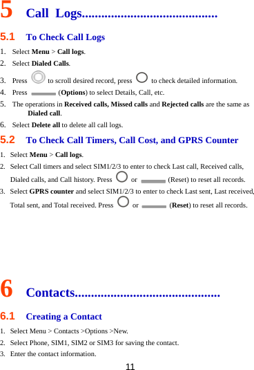 11 5  Call Logs.......................................... 5.1  To Check Call Logs 1. Select Menu &gt; Call logs. 2. Select Dialed Calls. 3. Press    to scroll desired record, press    to check detailed information. 4. Press   (Options) to select Details, Call, etc. 5. The operations in Received calls, Missed calls and Rejected calls are the same as Dialed call. 6. Select Delete all to delete all call logs. 5.2  To Check Call Timers, Call Cost, and GPRS Counter 1. Select Menu &gt; Call logs. 2. Select Call timers and select SIM1/2/3 to enter to check Last call, Received calls, Dialed calls, and Call history. Press   or    (Reset) to reset all records. 3. Select GPRS counter and select SIM1/2/3 to enter to check Last sent, Last received, Total sent, and Total received. Press   or   (Reset) to reset all records.     6  Contacts............................................. 6.1  Creating a Contact 1. Select Menu &gt; Contacts &gt;Options &gt;New. 2. Select Phone, SIM1, SIM2 or SIM3 for saving the contact. 3. Enter the contact information. 