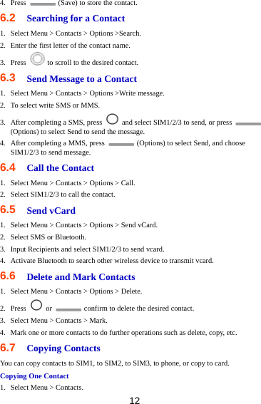 12 4. Press    (Save) to store the contact.   6.2  Searching for a Contact 1. Select Menu &gt; Contacts &gt; Options &gt;Search. 2. Enter the first letter of the contact name.   3. Press    to scroll to the desired contact. 6.3  Send Message to a Contact 1. Select Menu &gt; Contacts &gt; Options &gt;Write message. 2. To select write SMS or MMS. 3. After completing a SMS, press    and select SIM1/2/3 to send, or press   (Options) to select Send to send the message. 4. After completing a MMS, press    (Options) to select Send, and choose SIM1/2/3 to send message. 6.4  Call the Contact 1. Select Menu &gt; Contacts &gt; Options &gt; Call. 2. Select SIM1/2/3 to call the contact. 6.5  Send vCard 1. Select Menu &gt; Contacts &gt; Options &gt; Send vCard. 2. Select SMS or Bluetooth. 3. Input Recipients and select SIM1/2/3 to send vcard. 4. Activate Bluetooth to search other wireless device to transmit vcard. 6.6  Delete and Mark Contacts 1. Select Menu &gt; Contacts &gt; Options &gt; Delete. 2. Press   or    confirm to delete the desired contact. 3. Select Menu &gt; Contacts &gt; Mark. 4. Mark one or more contacts to do further operations such as delete, copy, etc. 6.7  Copying Contacts You can copy contacts to SIM1, to SIM2, to SIM3, to phone, or copy to card. Copying One Contact 1. Select Menu &gt; Contacts. 