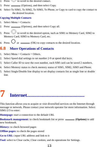 13 2. Press    to scroll to the desired contact. 3. Press    (Options), and then select Copy. 4. Select To SIM1, To SIM2, To SIM3, To Phone, or Copy to card to copy the contact to the desired location. Copying Multiple Contacts 1. Select Menu &gt; Contacts. 2. Press    (Options), and then select Copy all. 3. Press    to scroll to the desired option, such as SIM1 to Memory Card, SIM2 to Memory Card, SIM3 to Memory Card, etc. 4. Press   or    (OK) to copy contacts to the desired location. 6.8  More Operations of Contacts 1. Select Menu &gt; Contacts &gt; Others. 2. Select Speed dial settings to set number 2-9 as speed dial keys. 3. Select Caller ID to save the own number, each SIM card can be saved 2 numbers. 4. Select Memory status to check memory status of SIM1, SIM2, SIM3 and Phone. 5. Select Single/Double line display to set display contacts list as single line or double line.  7  Internet............................................... This function allows you to acquire or visit diversified services on the Internet through message or network. Please contact your network operator for more information. Select SIM1/2/3 to enter: Homepage: start a connection to the default URL Bookmark management: to check bookmark list or press   (Options) to add new bookmark. History: to check browsed pages Offline pages: to check the pages stored Go to URL: input URL address and link to it Tool: select to Clear cache, Clear cookies, and do operations for Settings. 