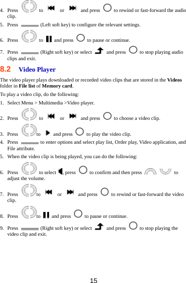 15 4. Press    to   or   and press    to rewind or fast-forward the audio clip. 5. Press    (Left soft key) to configure the relevant settings. 6. Press    to   and press    to pause or continue. 7. Press    (Right soft key) or select   and press    to stop playing audio clips and exit.   8.2  Video Player The video player plays downloaded or recorded video clips that are stored in the Videos folder in File list of Memory card.  To play a video clip, do the following: 1. Select Menu &gt; Multimedia &gt;Video player. 2. Press    to   or   and press    to choose a video clip. 3. Press   to   and press    to play the video clip. 4. Press    to enter options and select play list, Order play, Video application, and File attribute. 5. When the video clip is being played, you can do the following: 6. Press    to select , press    to confirm and then press    to adjust the volume. 7. Press   to  or  and press    to rewind or fast-forward the video clip. 8. Press   to   and press    to pause or continue. 9. Press    (Right soft key) or select   and press    to stop playing the video clip and exit. 