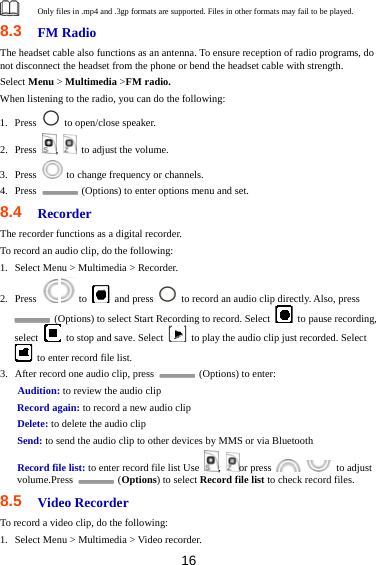 16  Only files in .mp4 and .3gp formats are supported. Files in other formats may fail to be played. 8.3  FM Radio The headset cable also functions as an antenna. To ensure reception of radio programs, do not disconnect the headset from the phone or bend the headset cable with strength. Select Menu &gt; Multimedia &gt;FM radio. When listening to the radio, you can do the following: 1. Press    to open/close speaker. 2. Press  ,    to adjust the volume. 3. Press    to change frequency or channels. 4. Press    (Options) to enter options menu and set. 8.4  Recorder The recorder functions as a digital recorder.   To record an audio clip, do the following: 1. Select Menu &gt; Multimedia &gt; Recorder. 2. Press    to   and press    to record an audio clip directly. Also, press   (Options) to select Start Recording to record. Select    to pause recording, select    to stop and save. Select    to play the audio clip just recorded. Select   to enter record file list. 3. After record one audio clip, press    (Options) to enter: Audition: to review the audio clip Record again: to record a new audio clip Delete: to delete the audio clip Send: to send the audio clip to other devices by MMS or via Bluetooth Record file list: to enter record file list Use  ,  or press    to adjust volume.Press   (Options) to select Record file list to check record files. 8.5  Video Recorder To record a video clip, do the following: 1. Select Menu &gt; Multimedia &gt; Video recorder. 