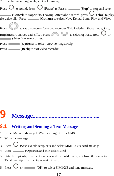 17 2. In video recording mode, do the following: Press    to record. Press   (Pause) to Pause,   (Stop) to stop and save,  (Cancel) to stop without saving. After take a record, press   (Play) to play the video clip. Press   (Options) to select New, Delete, Send, Play, and View. Press     to set parameters for video recorder. This includes: Shoot mode, Size, Brightness, Contrast, and Effect. Press     to select options, press   or  (Select) to select or set. Press   (Options) to select View, Settings, Help. Press   (Back) to exit video recorder.          9  Message.............................................. 9.1  Writing and Sending a Text Message 1. Select Menu &gt; Message &gt; Write message &gt; New SMS. 2. Write the message. 3. Press    (Send) to add recipients and select SIM1/2/3 to send message 4. Press    (Options), and then select Send. 5. Enter Recipients; or select Contacts, and then add a recipient from the contacts. To add multiple recipients, repeat this step.   6. Press   or    (OK) to select SIM1/2/3 and send message. 