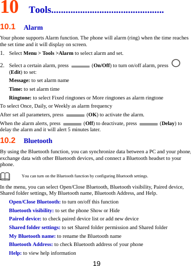 19  10  Tools............................................... 10.1  Alarm Your phone supports Alarm function. The phone will alarm (ring) when the time reaches the set time and it will display on screen.   1. Select Menu &gt; Tools &gt;Alarm to select alarm and set. 2. Select a certain alarm, press   (On/Off) to turn on/off alarm, press   (Edit) to set: Message: to set alarm name Time: to set alarm time Ringtone: to select Fixed ringtones or More ringtones as alarm ringtone To select Once, Daily, or Weekly as alarm frequency After set all parameters, press   (OK) to activate the alarm. When the alarm alerts, press   (Off) to deactivate, press   (Delay) to delay the alarm and it will alert 5 minutes later. 10.2  Bluetooth By using the Bluetooth function, you can synchronize data between a PC and your phone, exchange data with other Bluetooth devices, and connect a Bluetooth headset to your phone.  You can turn on the Bluetooth function by configuring Bluetooth settings.   In the menu, you can select Open/Close Bluetooth, Bluetooth visibility, Paired device, Shared folder settings, My Bluetooth name, Bluetooth Address, and Help. Open/Close Bluetooth: to turn on/off this function Bluetooth visibility: to set the phone Show or Hide Paired device: to check paired device list or add new device Shared folder settings: to set Shared folder permission and Shared folder My Bluetooth name: to rename the Bluetooth name Bluetooth Address: to check Bluetooth address of your phone Help: to view help information 