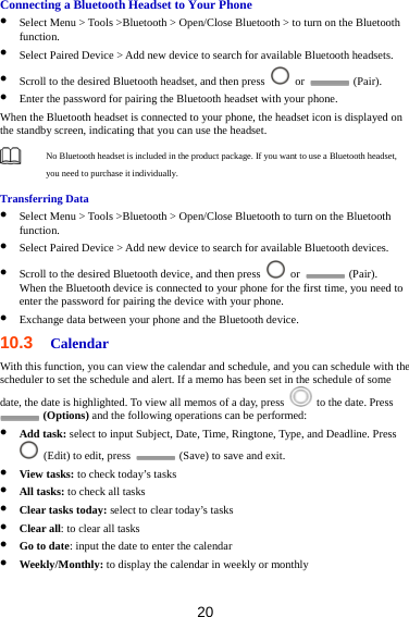 20 Connecting a Bluetooth Headset to Your Phone  Select Menu &gt; Tools &gt;Bluetooth &gt; Open/Close Bluetooth &gt; to turn on the Bluetooth function.  Select Paired Device &gt; Add new device to search for available Bluetooth headsets.  Scroll to the desired Bluetooth headset, and then press   or   (Pair).  Enter the password for pairing the Bluetooth headset with your phone. When the Bluetooth headset is connected to your phone, the headset icon is displayed on the standby screen, indicating that you can use the headset.  No Bluetooth headset is included in the product package. If you want to use a Bluetooth headset, you need to purchase it individually.   Transferring Data  Select Menu &gt; Tools &gt;Bluetooth &gt; Open/Close Bluetooth to turn on the Bluetooth function.  Select Paired Device &gt; Add new device to search for available Bluetooth devices.    Scroll to the desired Bluetooth device, and then press   or   (Pair). When the Bluetooth device is connected to your phone for the first time, you need to enter the password for pairing the device with your phone.  Exchange data between your phone and the Bluetooth device. 10.3  Calendar With this function, you can view the calendar and schedule, and you can schedule with the scheduler to set the schedule and alert. If a memo has been set in the schedule of some date, the date is highlighted. To view all memos of a day, press    to the date. Press  (Options) and the following operations can be performed:  Add task: select to input Subject, Date, Time, Ringtone, Type, and Deadline. Press   (Edit) to edit, press    (Save) to save and exit.  View tasks: to check today’s tasks  All tasks: to check all tasks  Clear tasks today: select to clear today’s tasks  Clear all: to clear all tasks  Go to date: input the date to enter the calendar  Weekly/Monthly: to display the calendar in weekly or monthly  