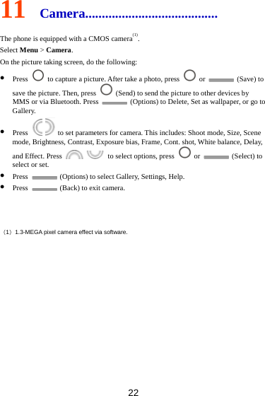 22 11  Camera........................................ The phone is equipped with a CMOS camera(1). Select Menu &gt; Camera. On the picture taking screen, do the following:  Press    to capture a picture. After take a photo, press   or   (Save) to save the picture. Then, press    (Send) to send the picture to other devices by MMS or via Bluetooth. Press    (Options) to Delete, Set as wallpaper, or go to Gallery.  Press     to set parameters for camera. This includes: Shoot mode, Size, Scene mode, Brightness, Contrast, Exposure bias, Frame, Cont. shot, White balance, Delay, and Effect. Press     to select options, press   or   (Select) to select or set.  Press    (Options) to select Gallery, Settings, Help.  Press    (Back) to exit camera.  （1）1.3-MEGA pixel camera effect via software.        